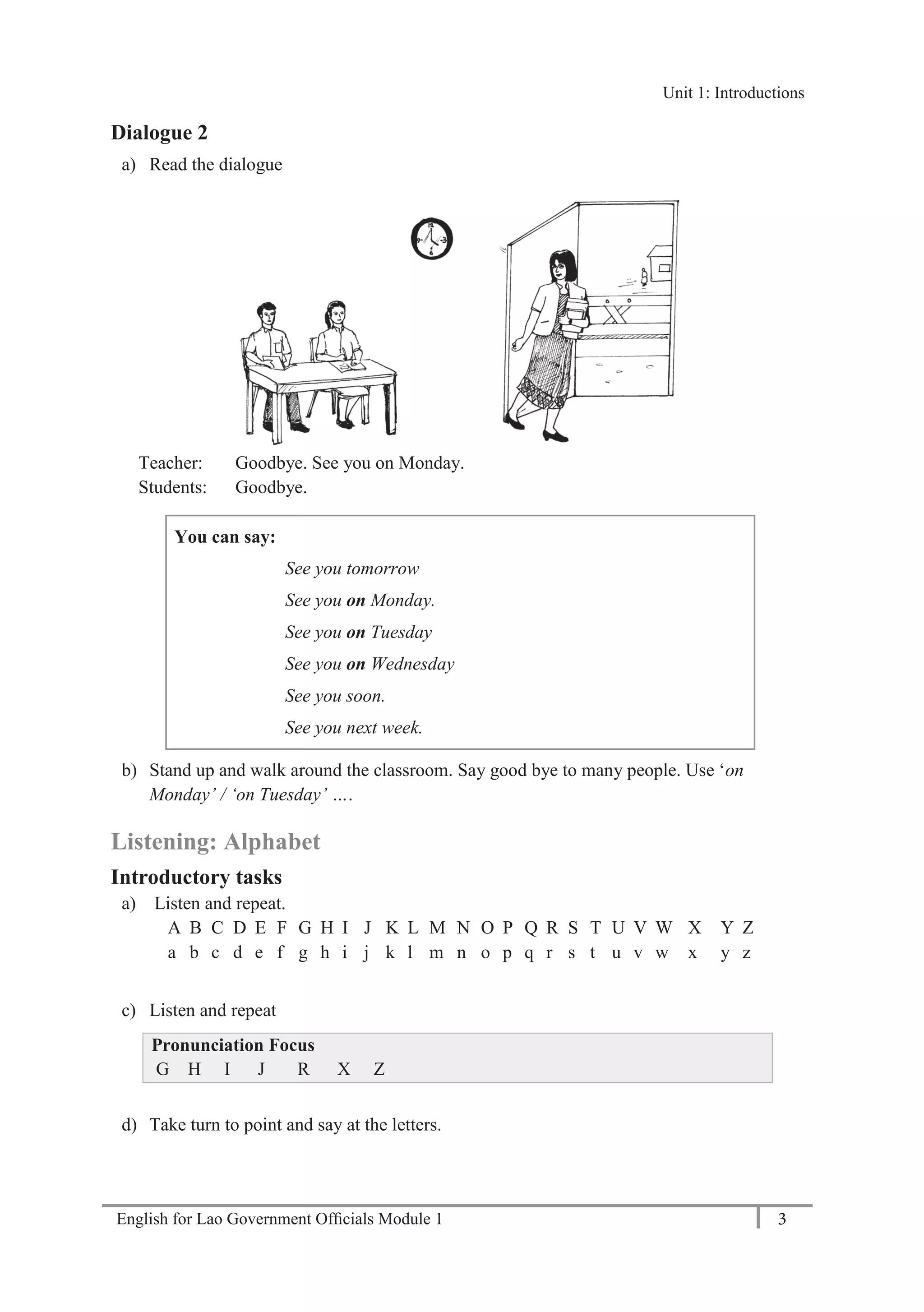 English for Lao Government Ofﬁcials Module 1 3
Unit 1: Introductions
3 English for Lao Government Officials Module 1
Dialogue 2
a) Read the dialogue
Teacher: Goodbye. See you on Monday.
Students: Goodbye.
You can say:
See you tomorrow
See you on Monday.
See you on Tuesday
See you on Wednesday
See you soon.
See you next week.
b) Stand up and walk around the classroom. Say good bye to many people. Use ‘on
Monday’ / ‘on Tuesday’ ….
Listening: Alphabet
Introductory tasks
a) Listen and repeat.
A B C D E F G H I J K L M N O P Q R S T U V W X Y Z
a b c d e f g h i j k l m n o p q r s t u v w x y z
c) Listen and repeat
Pronunciation Focus
G H I J R X Z
d) Take turn to point and say at the letters.
Unit 1: Introductions
 