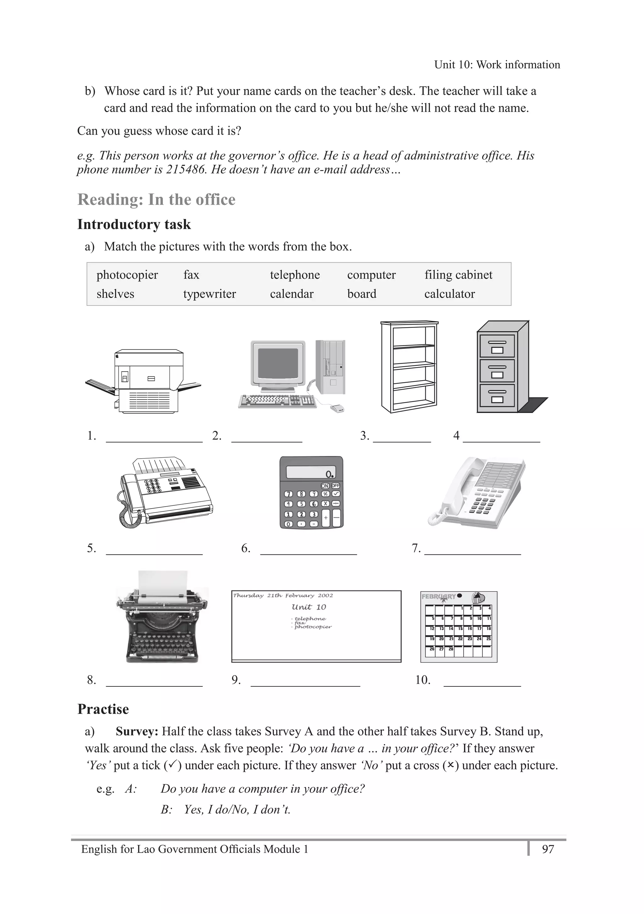 English for Lao Government Ofﬁcials Module 1 97
Unit 10: Work information
97 English for Lao Government Officials Module 1
b) Whose card is it? Put your name cards on the teacher’s desk. The teacher will take a
card and read the information on the card to you but he/she will not read the name.
Can you guess whose card it is?
e.g. This person works at the governor’s office. He is a head of administrative office. His
phone number is 215486. He doesn’t have an e-mail address…
Reading: In the office
Introductory task
a) Match the pictures with the words from the box.
photocopier fax telephone computer filing cabinet
shelves typewriter calendar board calculator
1. _______________ 2. ___________ 3. _________ 4 ____________
5. _______________ 6. _______________ 7. _______________
8. _______________ 9. _________________ 10. ____________
Practise
a) Survey: Half the class takes Survey A and the other half takes Survey B. Stand up,
walk around the class. Ask five people: ‘Do you have a … in your office?’ If they answer
‘Yes’ put a tick () under each picture. If they answer ‘No’ put a cross () under each picture.
e.g. A: Do you have a computer in your office?
B: Yes, I do/No, I don’t.
Unit 10: Work information
 