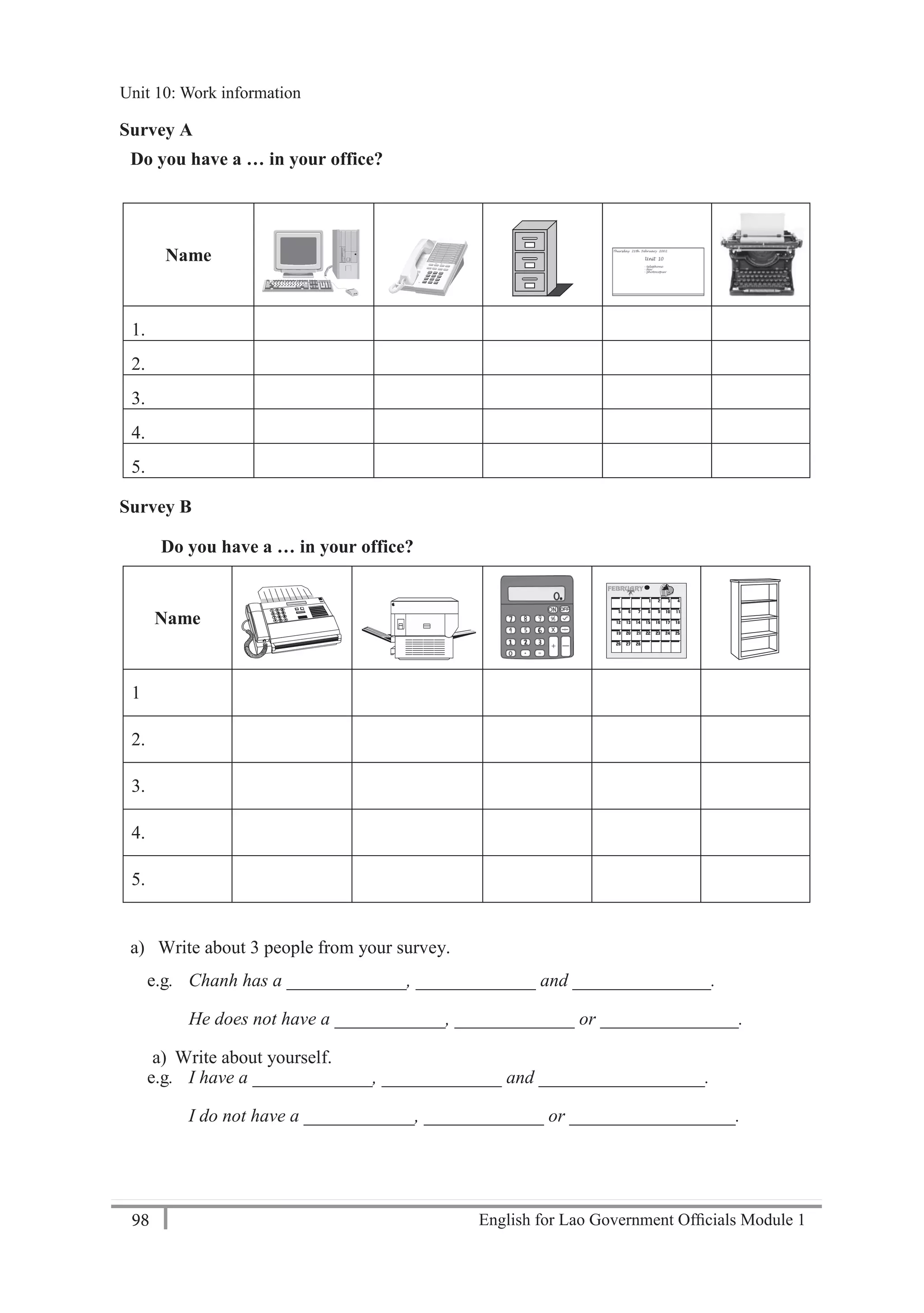 English for Lao Government Ofﬁcials Module 198
Unit 10: Work information
98 English for Lao Government Officials Module 1
Survey A
Do you have a … in your office?
Name
1.
2.
3.
4.
5.
Survey B
Do you have a … in your office?
Name
1
2.
3.
4.
5.
a) Write about 3 people from your survey.
e.g. Chanh has a _____________, _____________ and _______________.
He does not have a ____________, _____________ or _______________.
a) Write about yourself.
e.g. I have a _____________, _____________ and __________________.
I do not have a ____________, _____________ or __________________.
Unit 10: Work information
 