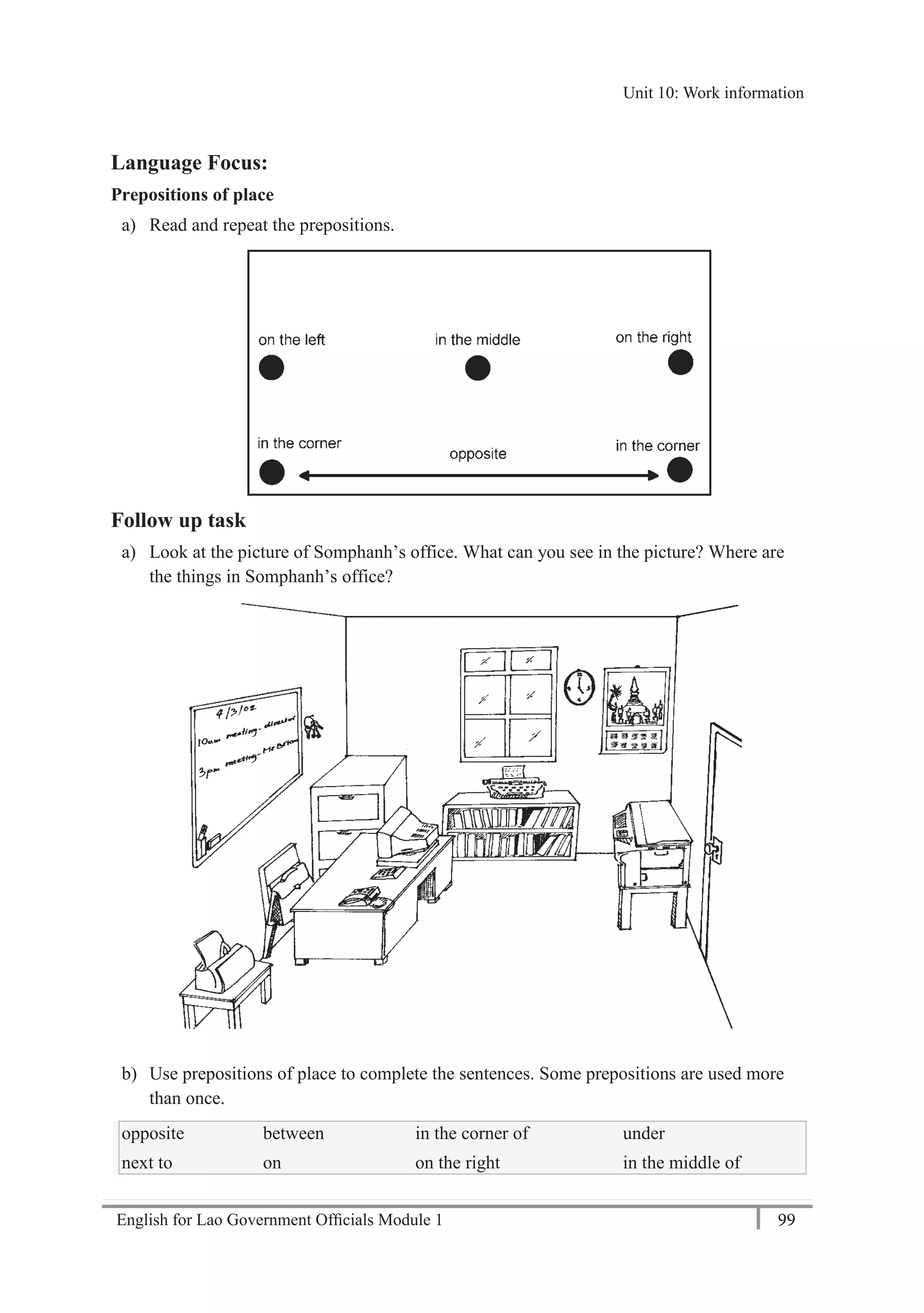 English for Lao Government Ofﬁcials Module 1 99
Unit 10: Work information
99 English for Lao Government Officials Module 1
Language Focus:
Prepositions of place
a) Read and repeat the prepositions.
Follow up task
a) Look at the picture of Somphanh’s office. What can you see in the picture? Where are
the things in Somphanh’s office?
b) Use prepositions of place to complete the sentences. Some prepositions are used more
than once.
opposite between in the corner of under
next to on on the right in the middle of
Unit 10: Work information
 