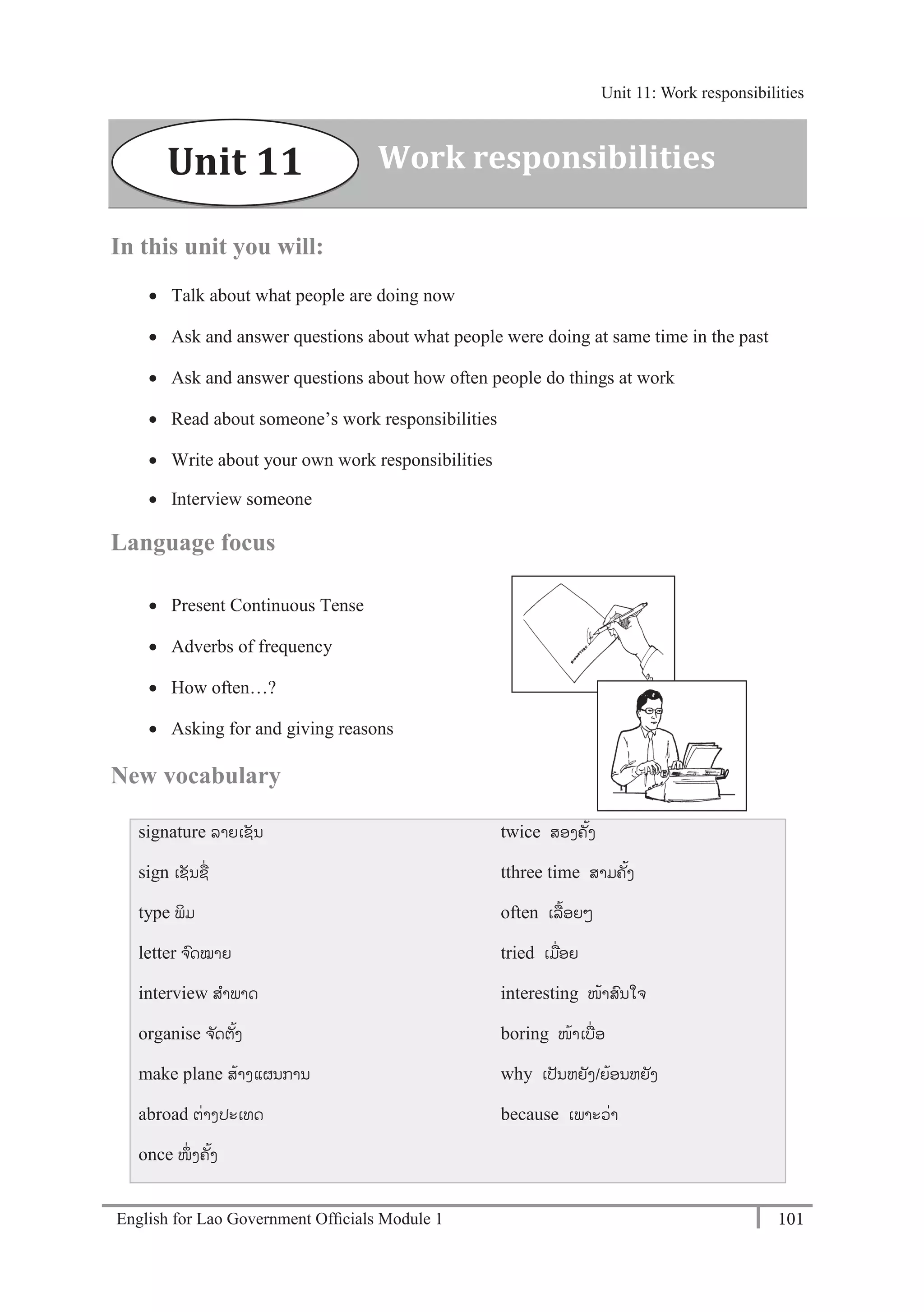 English for Lao Government Ofﬁcials Module 1 101
Unit 11: Work responsibilities
101 English for Lao Government Officials Module 1
In this unit you will:
 Talk about what people are doing now
 Ask and answer questions about what people were doing at same time in the past
 Ask and answer questions about how often people do things at work
 Read about someone’s work responsibilities
 Write about your own work responsibilities
 Interview someone
Language focus
 Present Continuous Tense
 Adverbs of frequency
 How often…?
 Asking for and giving reasons
New vocabulary
signature ລຳຍເຊນ
sign ເຊນຊຼືັ່
type ພມ
letter ຈ ົດໝຳຍ
interview ສຳພຳດ
organise ຈດຕຼິ້ງ
make plane ສຼິ້ຳງແຜນກຳນ
abroad ຕັ່ຳງປະເທດ
once ໜັ່ ງຄຼິ້ງ
twice ສອງຄ ຼິ້ງ
tthree time ສຳມຄຼິ້ງ
often ເລຼືຼິ້ອຍໆ
tried ເມຼືັ່ອຍ
interesting ໜຼິ້ຳສົນໃຈ
boring ໜຼິ້ຳເບຼືັ່ອ
why ເປນຫຍງ/ຍຼິ້ອນຫຍງ
because ເພຳະວັ່ຳ
Work responsibilitiesUnit 11
Unit 11: Work responsibilities
 