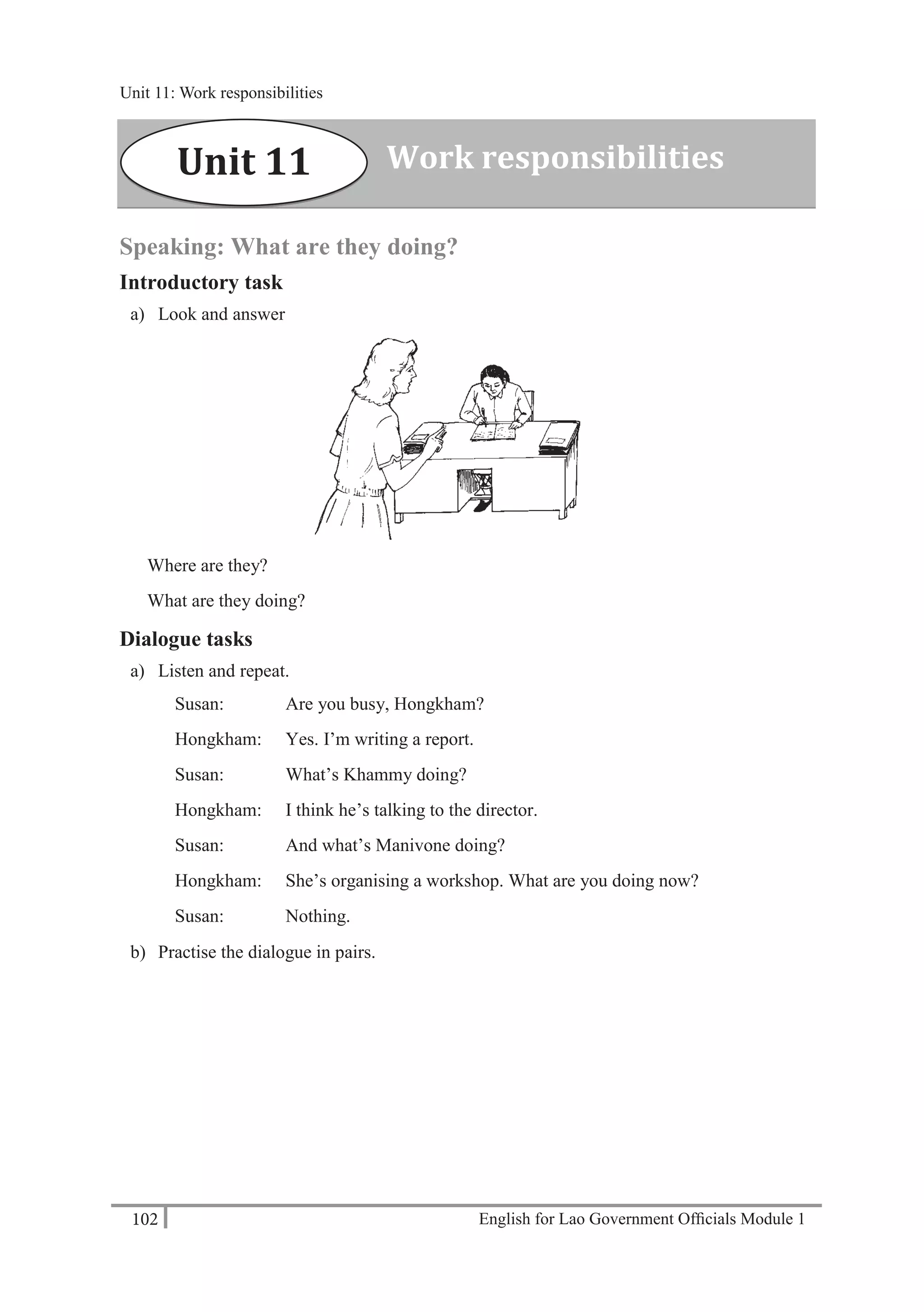 English for Lao Government Ofﬁcials Module 1102
Unit 11: Work responsibilities
102 English for Lao Government Officials Module 1
Speaking: What are they doing?
Introductory task
a) Look and answer
Where are they?
What are they doing?
Dialogue tasks
a) Listen and repeat.
Susan: Are you busy, Hongkham?
Hongkham: Yes. I’m writing a report.
Susan: What’s Khammy doing?
Hongkham: I think he’s talking to the director.
Susan: And what’s Manivone doing?
Hongkham: She’s organising a workshop. What are you doing now?
Susan: Nothing.
b) Practise the dialogue in pairs.
Work responsibilitiesUnit 11
Unit 11: Work responsibilities
 