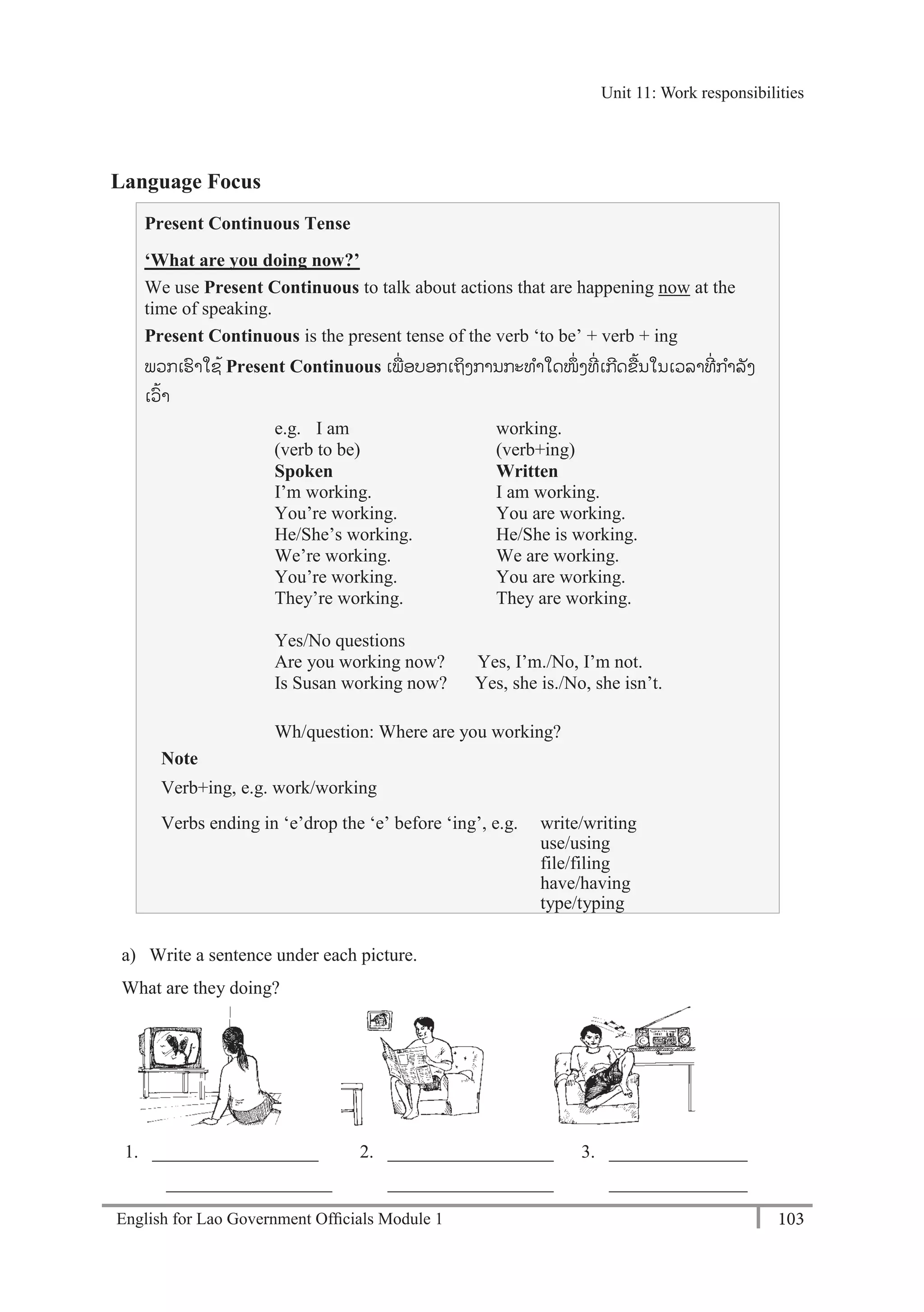 English for Lao Government Ofﬁcials Module 1 103
Unit 11: Work responsibilities
103 English for Lao Government Officials Module 1
Language Focus
Present Continuous Tense
‘What are you doing now?’
We use Present Continuous to talk about actions that are happening now at the
time of speaking.
Present Continuous is the present tense of the verb ‘to be’ + verb + ing
ພວກເຮາໃຊ້ Present Continuous ເພໍ່ ອບອກເຖິງການກະທາໃດໜຶໍ່ ງທີໍ່ ເກີດຂ້ນໃນເວລາທີໍ່ ກາລັງ
ເວ້າ
e.g. I am working.
(verb to be) (verb+ing)
Spoken Written
I’m working. I am working.
You’re working. You are working.
He/She’s working. He/She is working.
We’re working. We are working.
You’re working. You are working.
They’re working. They are working.
Yes/No questions
Are you working now? Yes, I’m./No, I’m not.
Is Susan working now? Yes, she is./No, she isn’t.
Wh/question: Where are you working?
Note
Verb+ing, e.g. work/working
Verbs ending in ‘e’drop the ‘e’ before ‘ing’, e.g. write/writing
use/using
file/filing
have/having
type/typing
a) Write a sentence under each picture.
What are they doing?
1. __________________ 2. __________________ 3. _______________
__________________ __________________ _______________
Unit 11: Work responsibilities
 