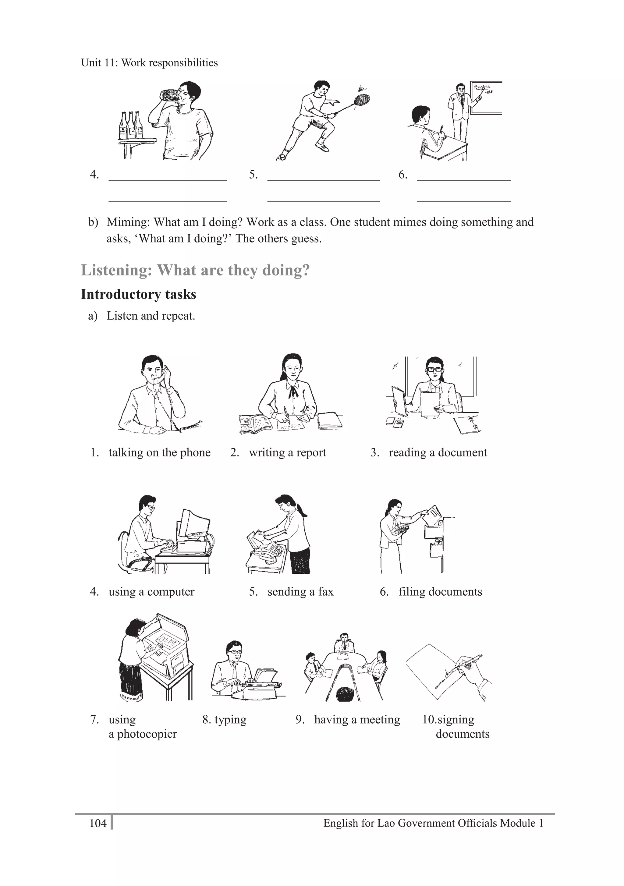 English for Lao Government Ofﬁcials Module 1104
Unit 11: Work responsibilities
104 English for Lao Government Officials Module 1
4. ___________________ 5. __________________ 6. _______________
___________________ __________________ _______________
b) Miming: What am I doing? Work as a class. One student mimes doing something and
asks, ‘What am I doing?’ The others guess.
Listening: What are they doing?
Introductory tasks
a) Listen and repeat.
1. talking on the phone 2. writing a report 3. reading a document
4. using a computer 5. sending a fax 6. filing documents
7. using 8. typing 9. having a meeting 10.signing
a photocopier documents
Unit 11: Work responsibilities
 