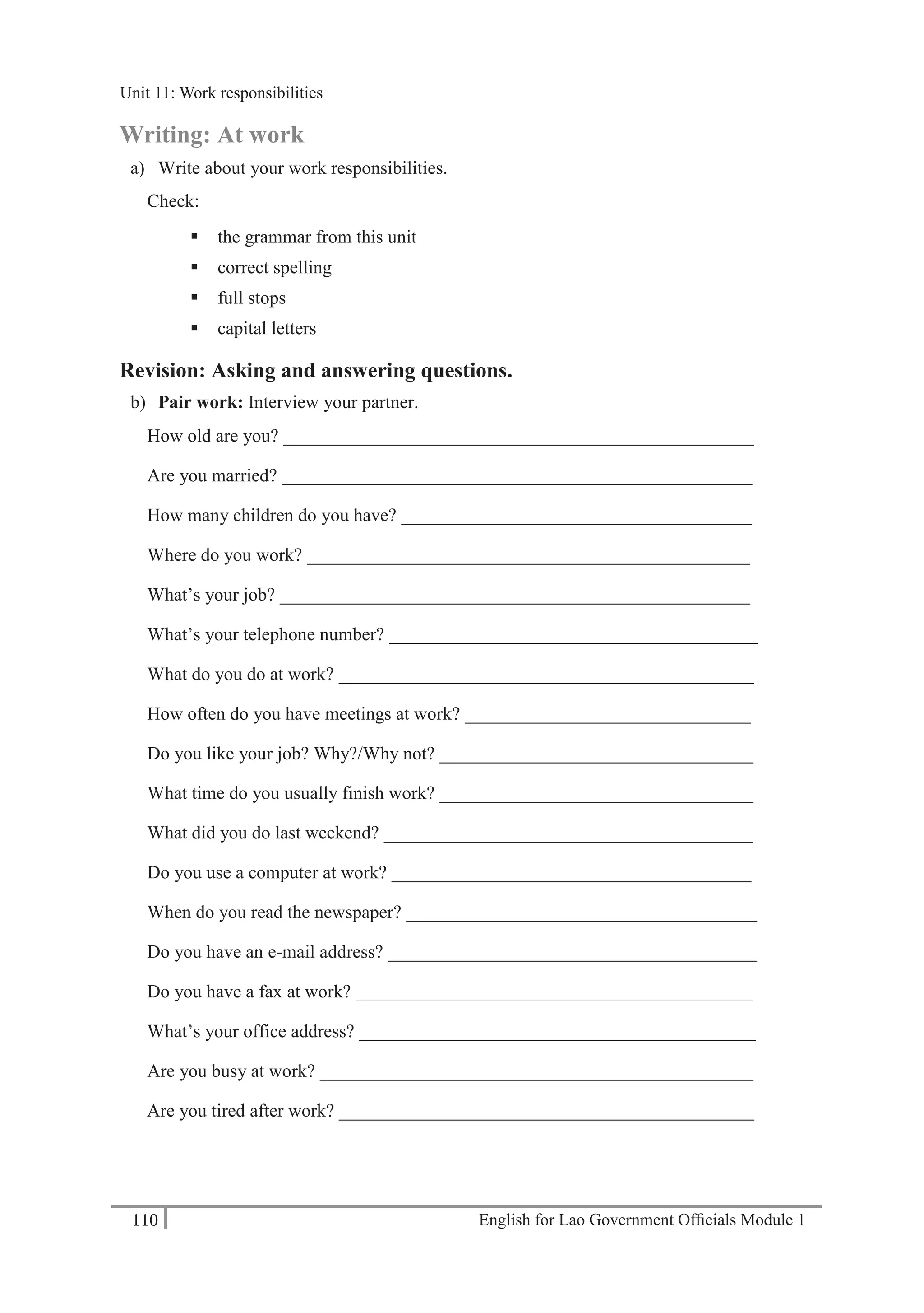 English for Lao Government Ofﬁcials Module 1110
Unit 11: Work responsibilities
110 English for Lao Government Officials Module 1
Writing: At work
a) Write about your work responsibilities.
Check:
 the grammar from this unit
 correct spelling
 full stops
 capital letters
Revision: Asking and answering questions.
b) Pair work: Interview your partner.
How old are you? ___________________________________________________
Are you married? ___________________________________________________
How many children do you have? ______________________________________
Where do you work? ________________________________________________
What’s your job? ___________________________________________________
What’s your telephone number? ________________________________________
What do you do at work? _____________________________________________
How often do you have meetings at work? _______________________________
Do you like your job? Why?/Why not? __________________________________
What time do you usually finish work? __________________________________
What did you do last weekend? ________________________________________
Do you use a computer at work? _______________________________________
When do you read the newspaper? ______________________________________
Do you have an e-mail address? ________________________________________
Do you have a fax at work? ___________________________________________
What’s your office address? ___________________________________________
Are you busy at work? _______________________________________________
Are you tired after work? _____________________________________________
Unit 11: Work responsibilities
 