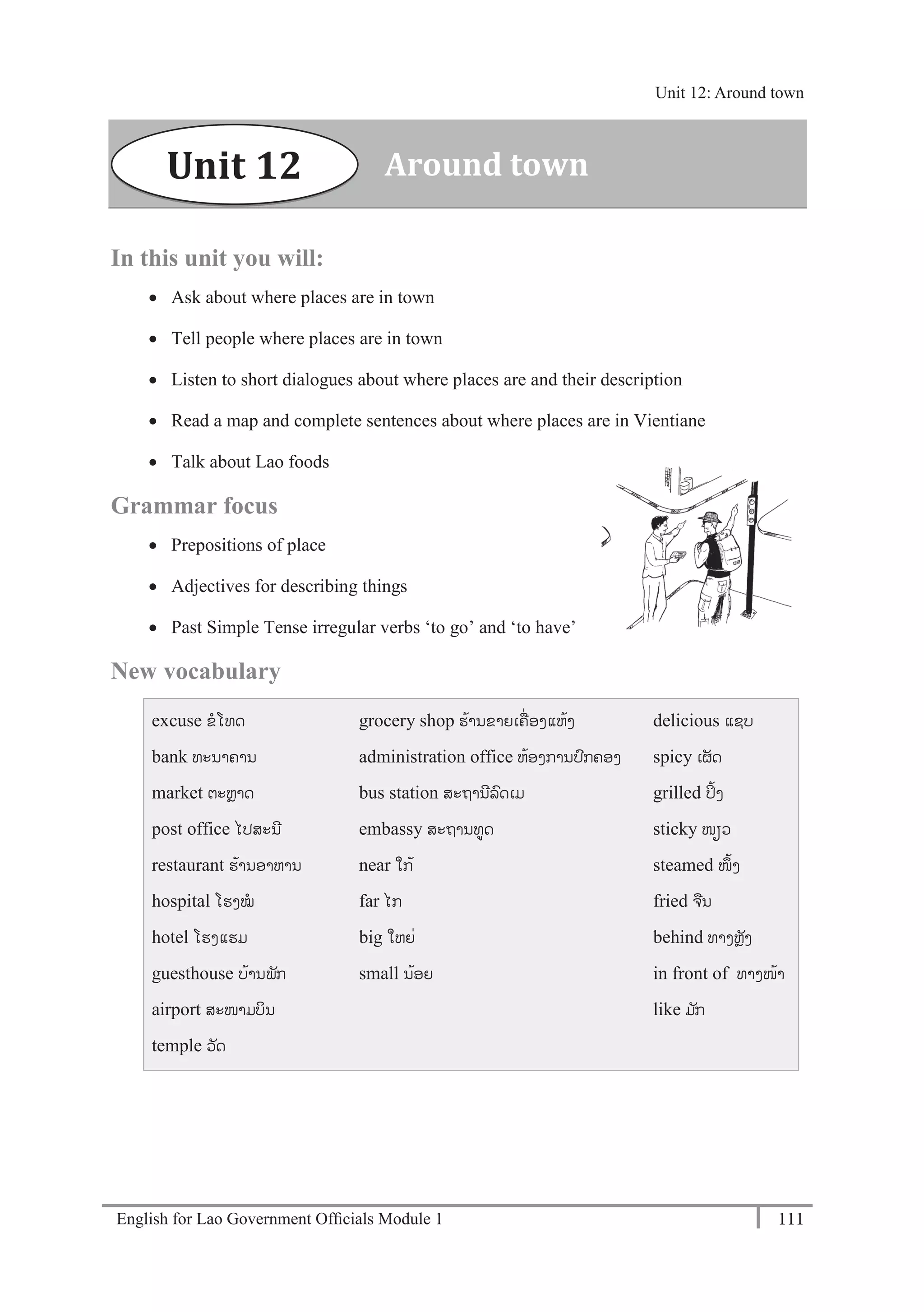 English for Lao Government Ofﬁcials Module 1 111
Unit 12 Around town
111 English for Lao Government Officials Module 1
In this unit you will:
 Ask about where places are in town
 Tell people where places are in town
 Listen to short dialogues about where places are and their description
 Read a map and complete sentences about where places are in Vientiane
 Talk about Lao foods
Grammar focus
 Prepositions of place
 Adjectives for describing things
 Past Simple Tense irregular verbs ‘to go’ and ‘to have’
New vocabulary
excuse ຂໂທດ
bank ທະນາຄານ
market ຕະຫຼາດ
post office ໄປສະນີ
restaurant ຮ້ານອາຫານ
hospital ໂຮງໝ
hotel ໂຮງແຮມ
guesthouse ບ້ານພັກ
airport ສະໜາມບິນ
temple ວັດ
grocery shop ຮ້ານຂາຍເຄໍ່ ອງແຫ້ງ
administration office ຫ້ອງການປກຄອງ
bus station ສະຖານີລດເມ
embassy ສະຖານທດ
near ໃກ້
far ໄກ
big ໃຫຍໍ່
small ນ້ອຍ
delicious ແຊບ
spicy ເຜັດ
grilled ປິ້ງ
sticky ໜຽວ
steamed ໜຶ້ງ
fried ຈນ
behind ທາງຫຼັງ
in front of ທາງໜ້າ
like ມ ັກ
Around townUnit 12
Unit 12: Around town
 