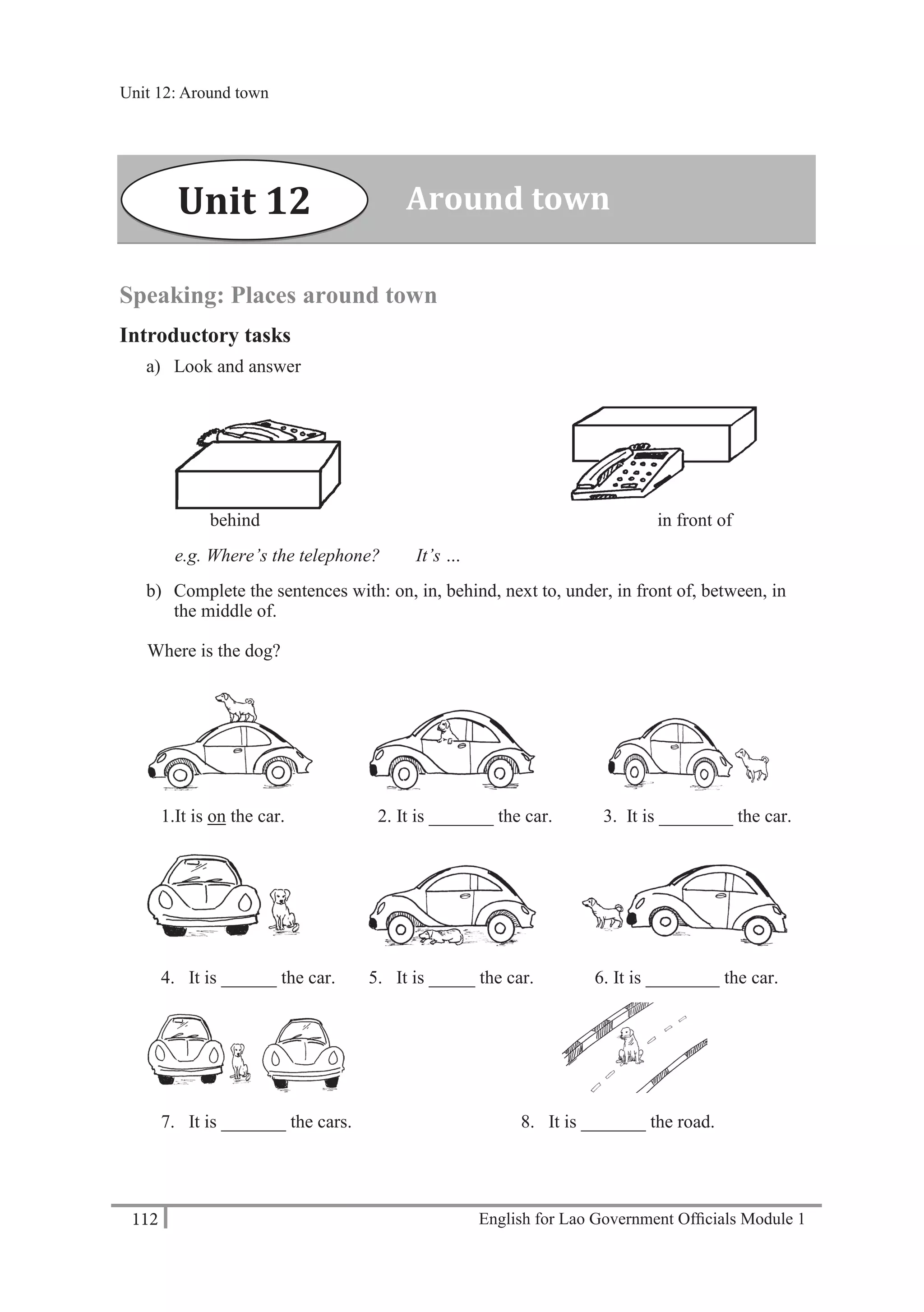 English for Lao Government Ofﬁcials Module 1112
Unit 12 Around town
112 English for Lao Government Officials Module 1
Speaking: Places around town
Introductory tasks
a) Look and answer
behind in front of
e.g. Where’s the telephone? It’s …
b) Complete the sentences with: on, in, behind, next to, under, in front of, between, in
the middle of.
Where is the dog?
1.It is on the car. 2. It is _______ the car. 3. It is ________ the car.
4. It is ______ the car. 5. It is _____ the car. 6. It is ________ the car.
7. It is _______ the cars. 8. It is _______ the road.
Around townUnit 12
Unit 12: Around town
 