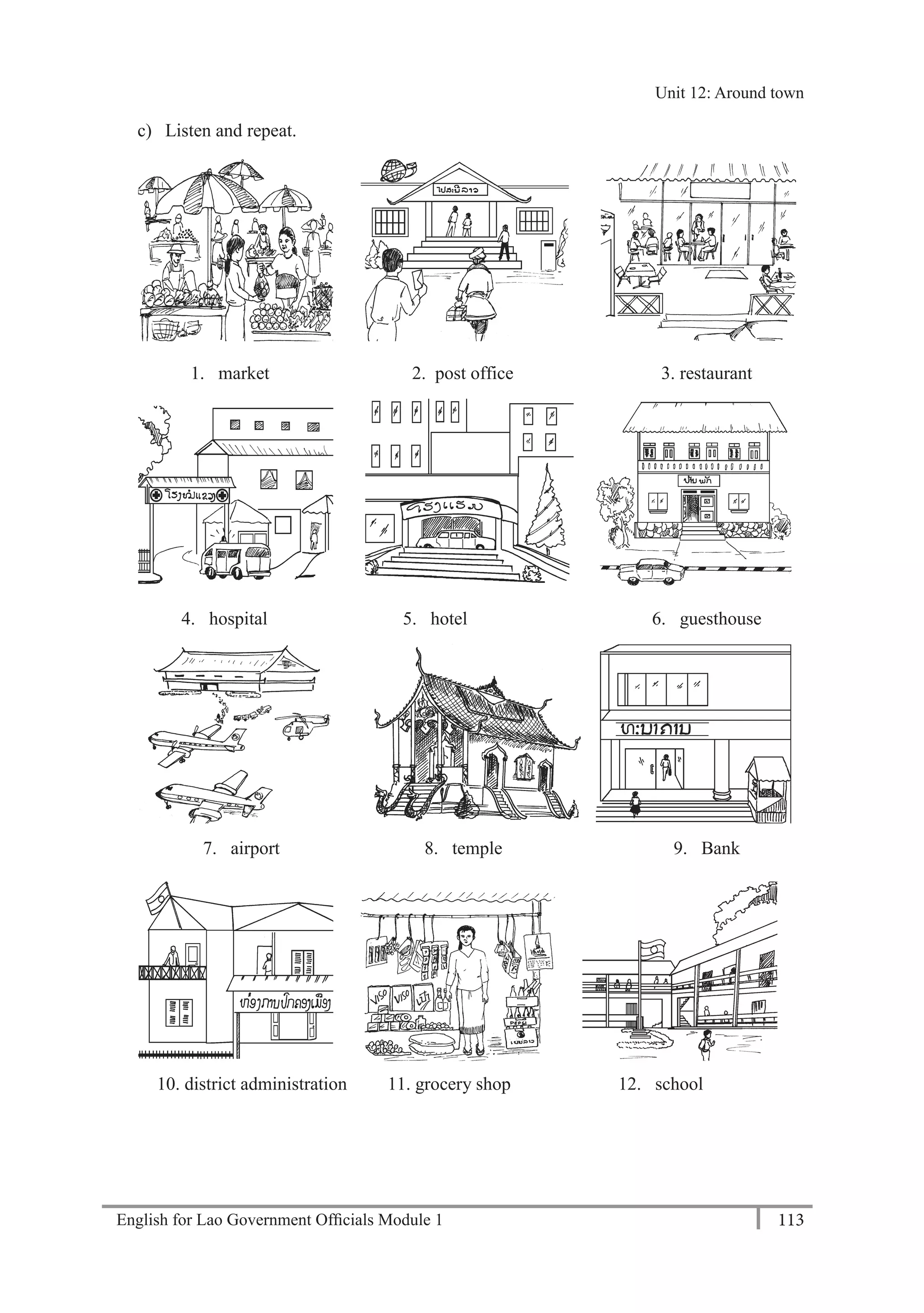 English for Lao Government Ofﬁcials Module 1 113
Unit 12 Around town
113 English for Lao Government Officials Module 1
c) Listen and repeat.
1. market 2. post office 3. restaurant
4. hospital 5. hotel 6. guesthouse
7. airport 8. temple 9. Bank
10. district administration 11. grocery shop 12. school
Unit 12: Around town
 