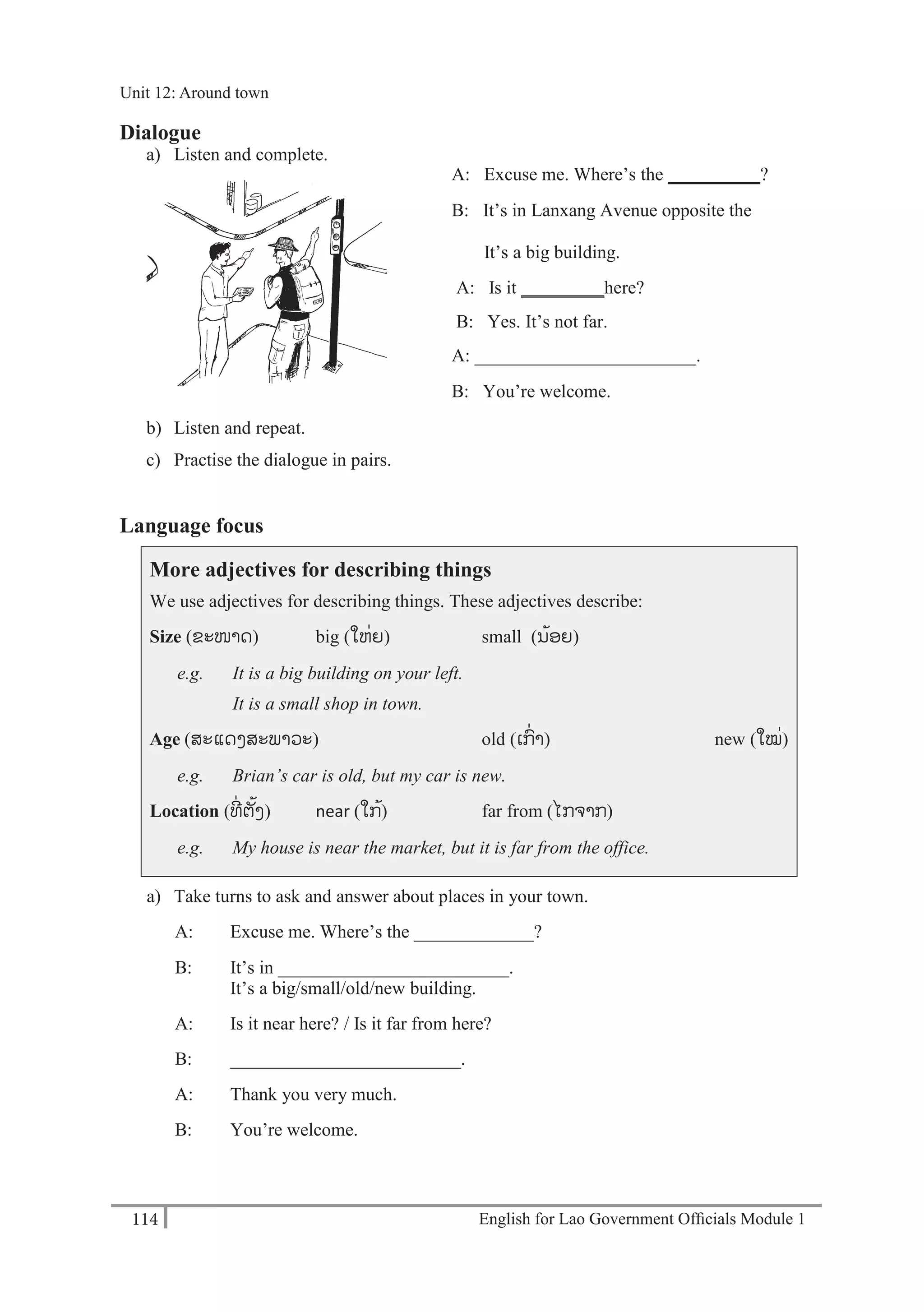English for Lao Government Ofﬁcials Module 1114
Unit 12 Around town
114 English for Lao Government Officials Module 1
Dialogue
a) Listen and complete.
A: Excuse me. Where’s the __________?
B: It’s in Lanxang Avenue opposite the
______.
It’s a big building.
A: Is it _________here?
B: Yes. It’s not far.
A: ________________________.
B: You’re welcome.
b) Listen and repeat.
c) Practise the dialogue in pairs.
Language focus
More adjectives for describing things
We use adjectives for describing things. These adjectives describe:
Size (ຂະໜາດ) big (ໃຫໍ່ຍ) small (ນ້ອຍ)
e.g. It is a big building on your left.
It is a small shop in town.
Age (ສະແດງສະພາວະ) old (ເກໍ່າ) new (ໃໝໍ່)
e.g. Brian’s car is old, but my car is new.
Location (ທີໍ່ ຕັ້ງ) near (ໃກ້) far from (ໄກຈາກ)
e.g. My house is near the market, but it is far from the office.
a) Take turns to ask and answer about places in your town.
A: Excuse me. Where’s the _____________?
B: It’s in _________________________.
It’s a big/small/old/new building.
A: Is it near here? / Is it far from here?
B: _________________________.
A: Thank you very much.
B: You’re welcome.
Unit 12: Around town
 