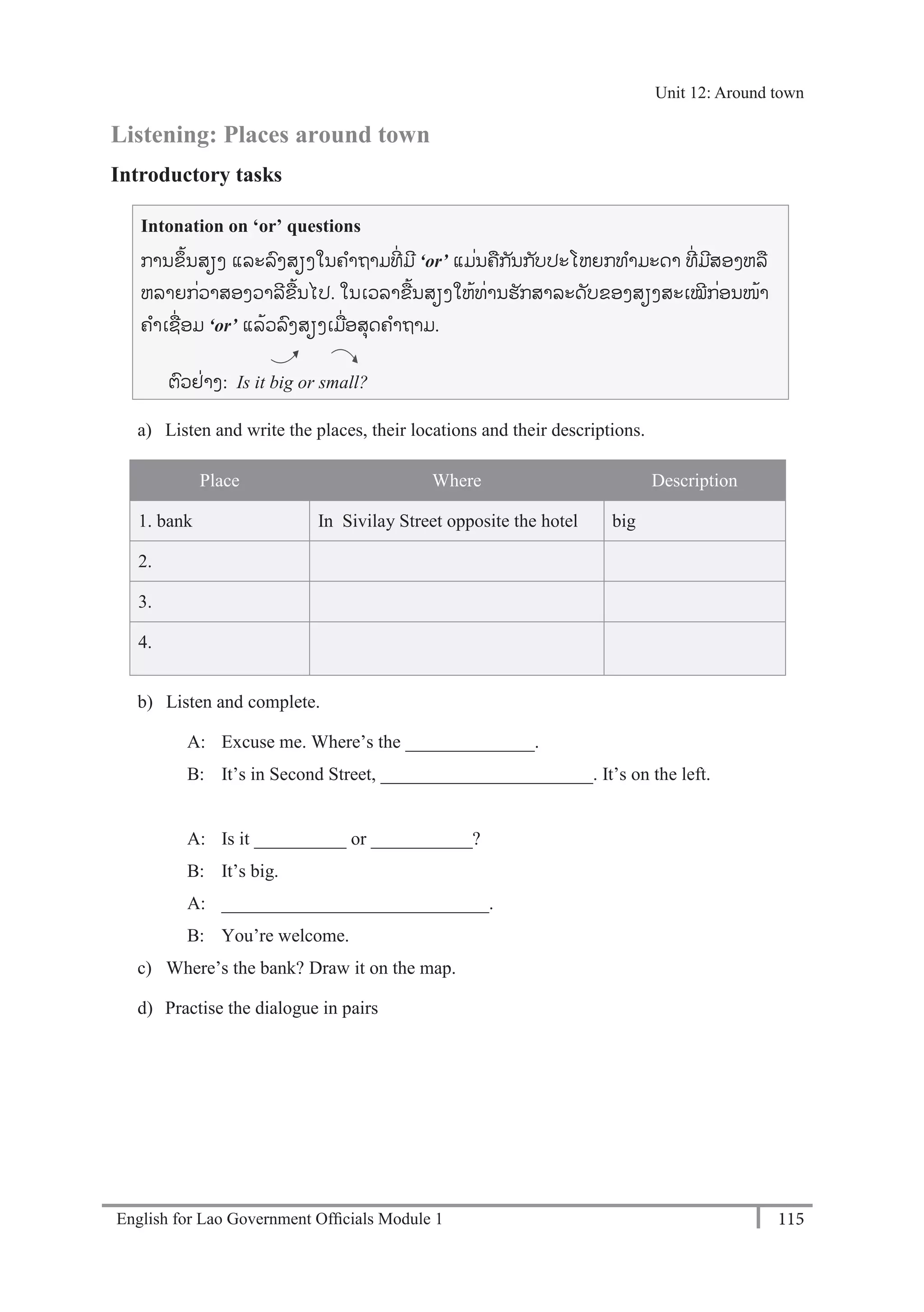 English for Lao Government Ofﬁcials Module 1 115
Unit 12 Around town
115 English for Lao Government Officials Module 1
Listening: Places around town
Introductory tasks
Intonation on ‘or’ questions
ການຂຼິ້ນສຽງ ແລະລງສຽງໃນຄາຖາມທີໍ່ ມີ ‘or’ ແມໍ່ນຄກັນກັບປະໂຫຍກທາມະດາ ທີໍ່ ມີສອງຫລ
ຫລາຍກໍ່ວາສອງວາລີຂ້ນໄປ. ໃນເວລາຂ້ນສຽງໃຫ້ທໍ່ານຮັກສາລະດັບຂອງສຽງສະເໝີກໍ່ອນໜ້າ
ຄາເຊໍ່ອມ ‘or’ ແລ້ວລງສຽງເມໍ່ອສຸດຄາຖາມ.
ຕວຢໍ່າງ: Is it big or small?
a) Listen and write the places, their locations and their descriptions.
Place Where Description
1. bank In Sivilay Street opposite the hotel big
2.
3.
4.
b) Listen and complete.
A: Excuse me. Where’s the ______________.
B: It’s in Second Street, _______________________. It’s on the left.
A: Is it __________ or ___________?
B: It’s big.
A: _____________________________.
B: You’re welcome.
c) Where’s the bank? Draw it on the map.
d) Practise the dialogue in pairs
Unit 12: Around town
 