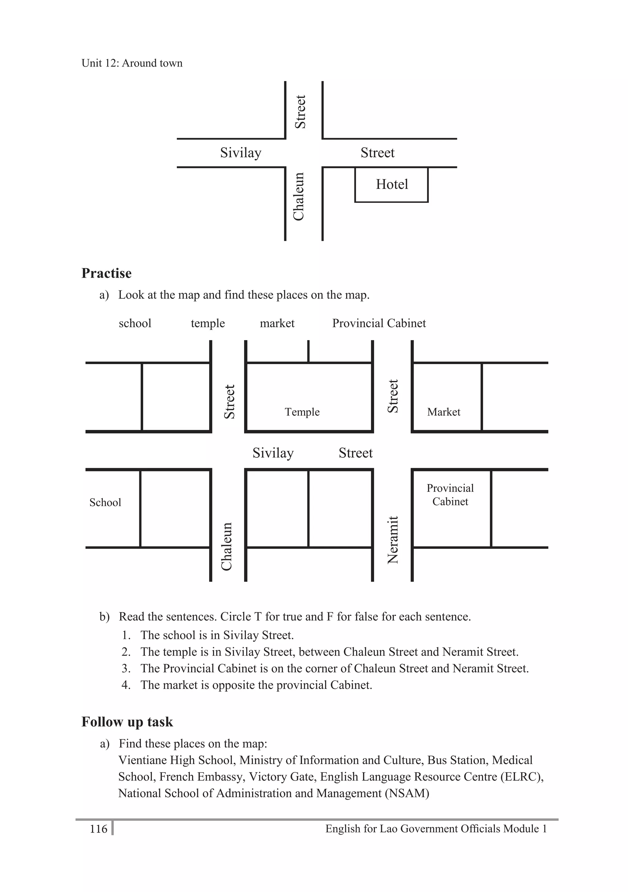 English for Lao Government Ofﬁcials Module 1116
Unit 12 Around town
116 English for Lao Government Officials Module 1
Practise
a) Look at the map and find these places on the map.
school temple market Provincial Cabinet
b) Read the sentences. Circle T for true and F for false for each sentence.
1. The school is in Sivilay Street.
2. The temple is in Sivilay Street, between Chaleun Street and Neramit Street.
3. The Provincial Cabinet is on the corner of Chaleun Street and Neramit Street.
4. The market is opposite the provincial Cabinet.
Follow up task
a) Find these places on the map:
Vientiane High School, Ministry of Information and Culture, Bus Station, Medical
School, French Embassy, Victory Gate, English Language Resource Centre (ELRC),
National School of Administration and Management (NSAM)
School
Temple
StreetChaleun
Neramit
Provincial
Cabinet
Market
Chaleun
Sivilay
Street
Street
Hotel
Sivilay Street
NeramitStreet
Unit 12: Around town
 
