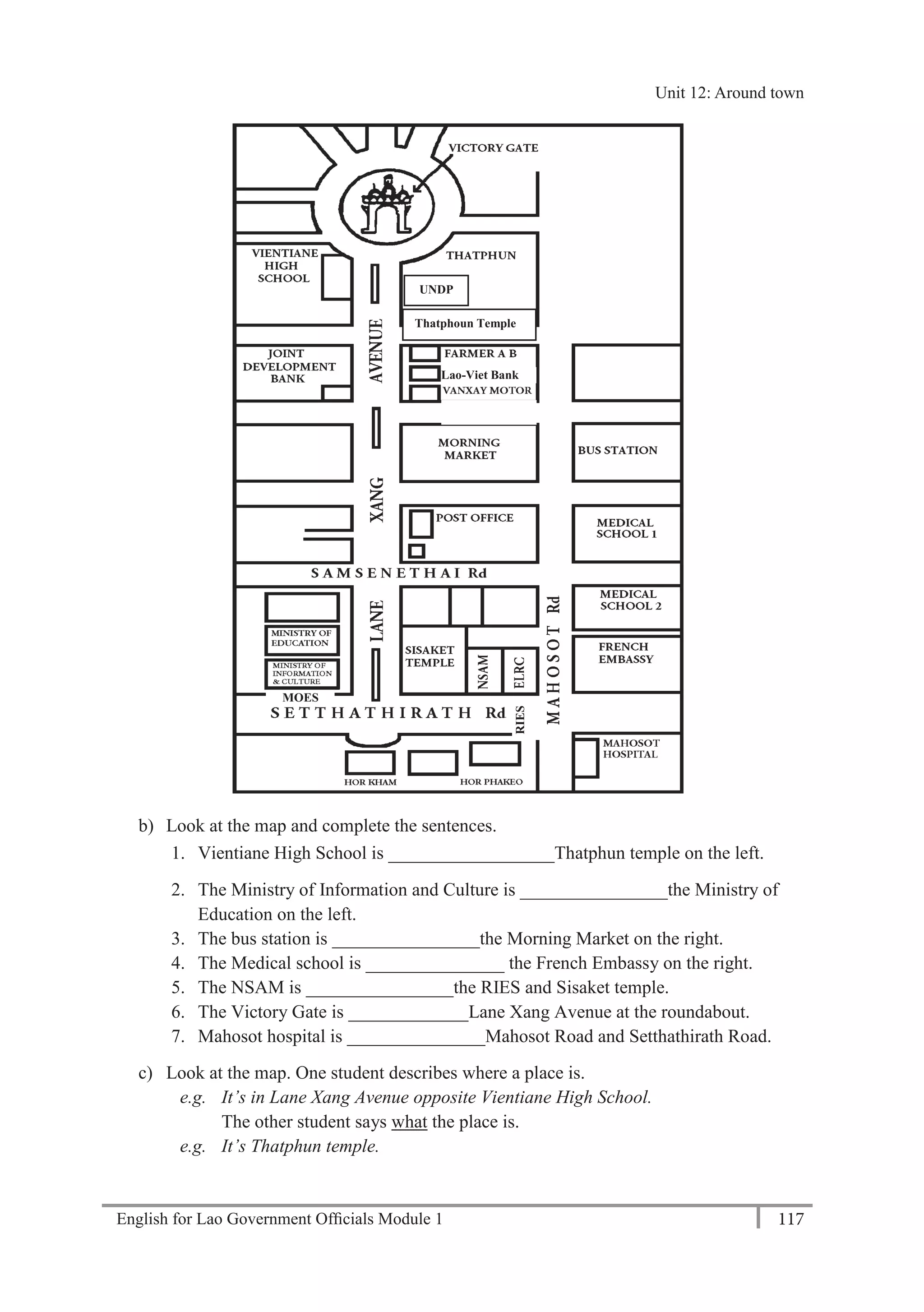 English for Lao Government Ofﬁcials Module 1 117
Unit 12 Around town
117 English for Lao Government Officials Module 1
b) Look at the map and complete the sentences.
1. Vientiane High School is __________________Thatphun temple on the left.
2. The Ministry of Information and Culture is ________________the Ministry of
Education on the left.
3. The bus station is ________________the Morning Market on the right.
4. The Medical school is _______________ the French Embassy on the right.
5. The NSAM is ________________the RIES and Sisaket temple.
6. The Victory Gate is _____________Lane Xang Avenue at the roundabout.
7. Mahosot hospital is _______________Mahosot Road and Setthathirath Road.
c) Look at the map. One student describes where a place is.
e.g. It’s in Lane Xang Avenue opposite Vientiane High School.
The other student says what the place is.
e.g. It’s Thatphun temple.
UNDP
Thatphoun Temple
Lao-Viet Bank
MOES
RIES
Unit 12: Around town
 