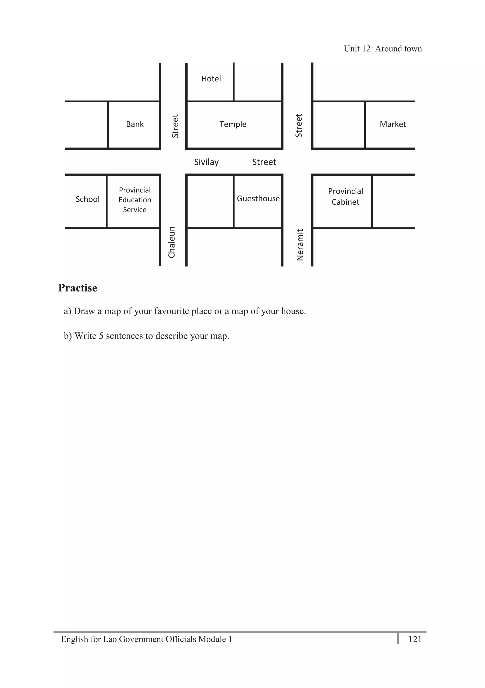 English for Lao Government Ofﬁcials Module 1 121
Unit 12 Around town
121 English for Lao Government Officials Module 1
Practise
a) Draw a map of your favourite place or a map of your house.
b) Write 5 sentences to describe your map.
Provincial
Cabinet
Temple
School
Market
Hotel
Bank
Provincial
Education
Service
Guesthouse
Street
Sivilay Street
StreetNeramit
Chaleun
Unit 12: Around town
 
