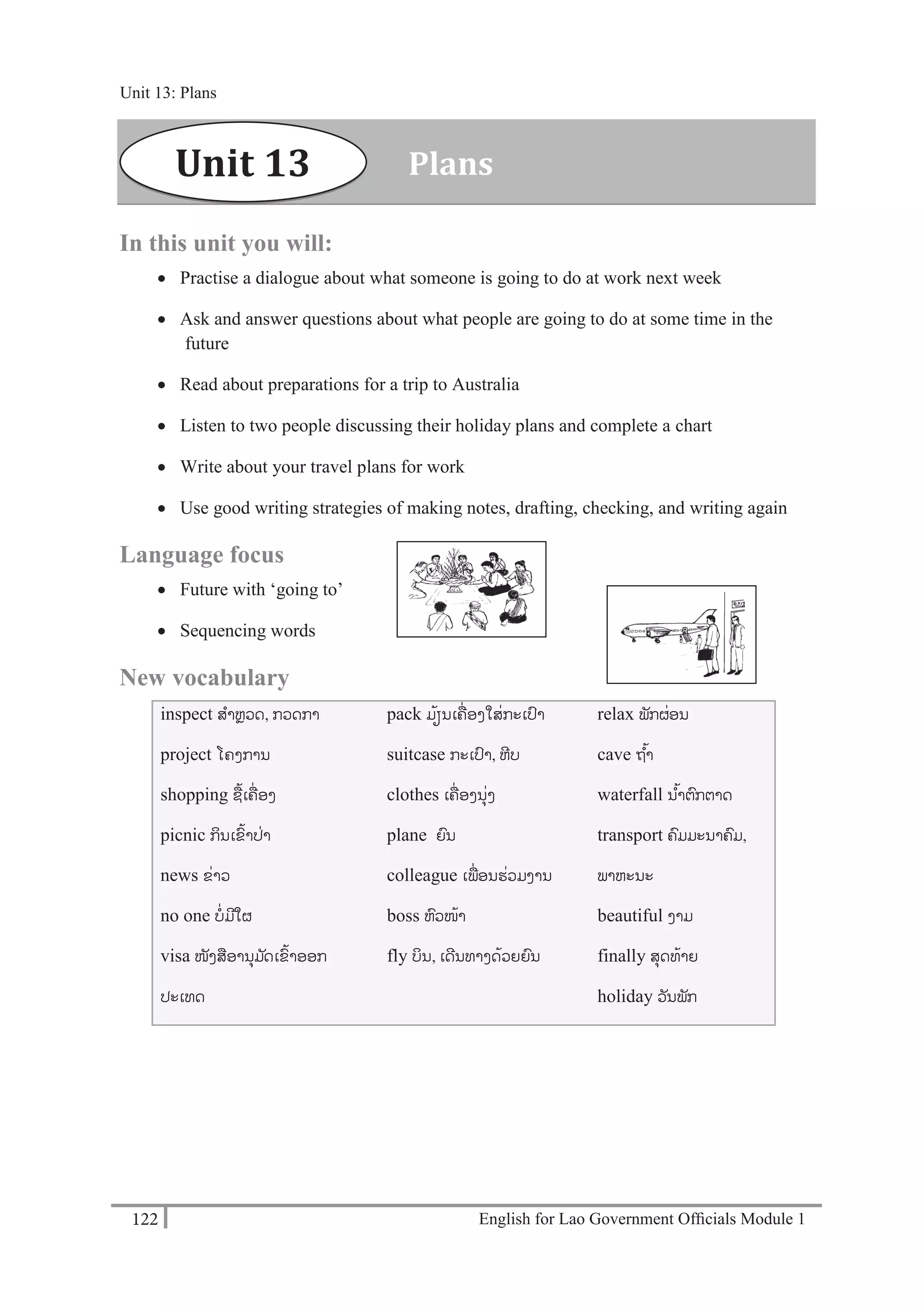 English for Lao Government Ofﬁcials Module 1122
Unit 13: Plans
122 English for Lao Government Officials Module 1
In this unit you will:
 Practise a dialogue about what someone is going to do at work next week
 Ask and answer questions about what people are going to do at some time in the
future
 Read about preparations for a trip to Australia
 Listen to two people discussing their holiday plans and complete a chart
 Write about your travel plans for work
 Use good writing strategies of making notes, drafting, checking, and writing again
Language focus
 Future with ‘going to’
 Sequencing words
New vocabulary
inspect ສາຫຼວດ, ກວດກາ
project ໂຄງການ
shopping ຊ້ເຄໍ່ ອງ
picnic ກິນເຂ້າປໍ່າ
news ຂໍ່າວ
no one ບໍ່ມີໃຜ
visa ໜັງສອານຸມ ັດເຂ້າອອກ
ປະເທດ
pack ມ້ຽນເຄໍ່ ອງໃສໍ່ກະເປາ
suitcase ກະເປາ, ຫີບ
clothes ເຄໍ່ ອງນຸໍ່ງ
plane ຍນ
colleague ເພໍ່ອນຮໍ່ວມງານ
boss ຫວໜ້າ
fly ບິນ, ເດີນທາງດ້ວຍຍນ
relax ພັກຜໍ່ອນ
cave ຖ ້າ
waterfall ນ ້າຕກຕາດ
transport ຄມມະນາຄມ,
ພາຫະນະ
beautiful ງາມ
finally ສຸດທ້າຍ
holiday ວັນພັກ
PlansUnit 13
Unit 13: Plans
 