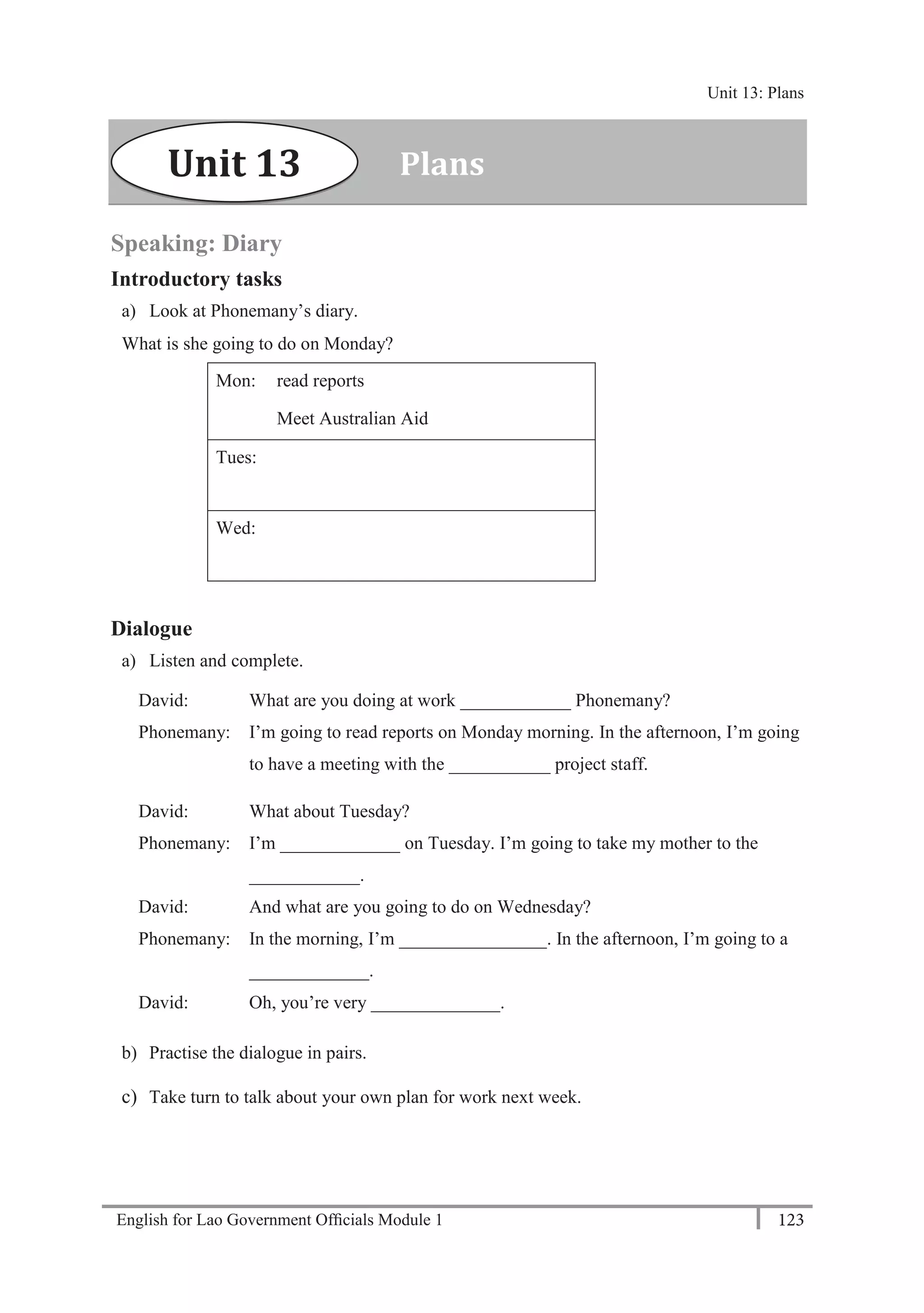 English for Lao Government Ofﬁcials Module 1 123
Unit 13: Plans
123 English for Lao Government Officials Module 1
Speaking: Diary
Introductory tasks
a) Look at Phonemany’s diary.
What is she going to do on Monday?
Mon: read reports
Meet Australian Aid
Tues:
Wed:
Dialogue
a) Listen and complete.
David: What are you doing at work ____________ Phonemany?
Phonemany: I’m going to read reports on Monday morning. In the afternoon, I’m going
to have a meeting with the ___________ project staff.
David: What about Tuesday?
Phonemany: I’m _____________ on Tuesday. I’m going to take my mother to the
____________.
David: And what are you going to do on Wednesday?
Phonemany: In the morning, I’m ________________. In the afternoon, I’m going to a
_____________.
David: Oh, you’re very ______________.
b) Practise the dialogue in pairs.
c) Take turn to talk about your own plan for work next week.
PlansUnit 13
Unit 13: Plans
 