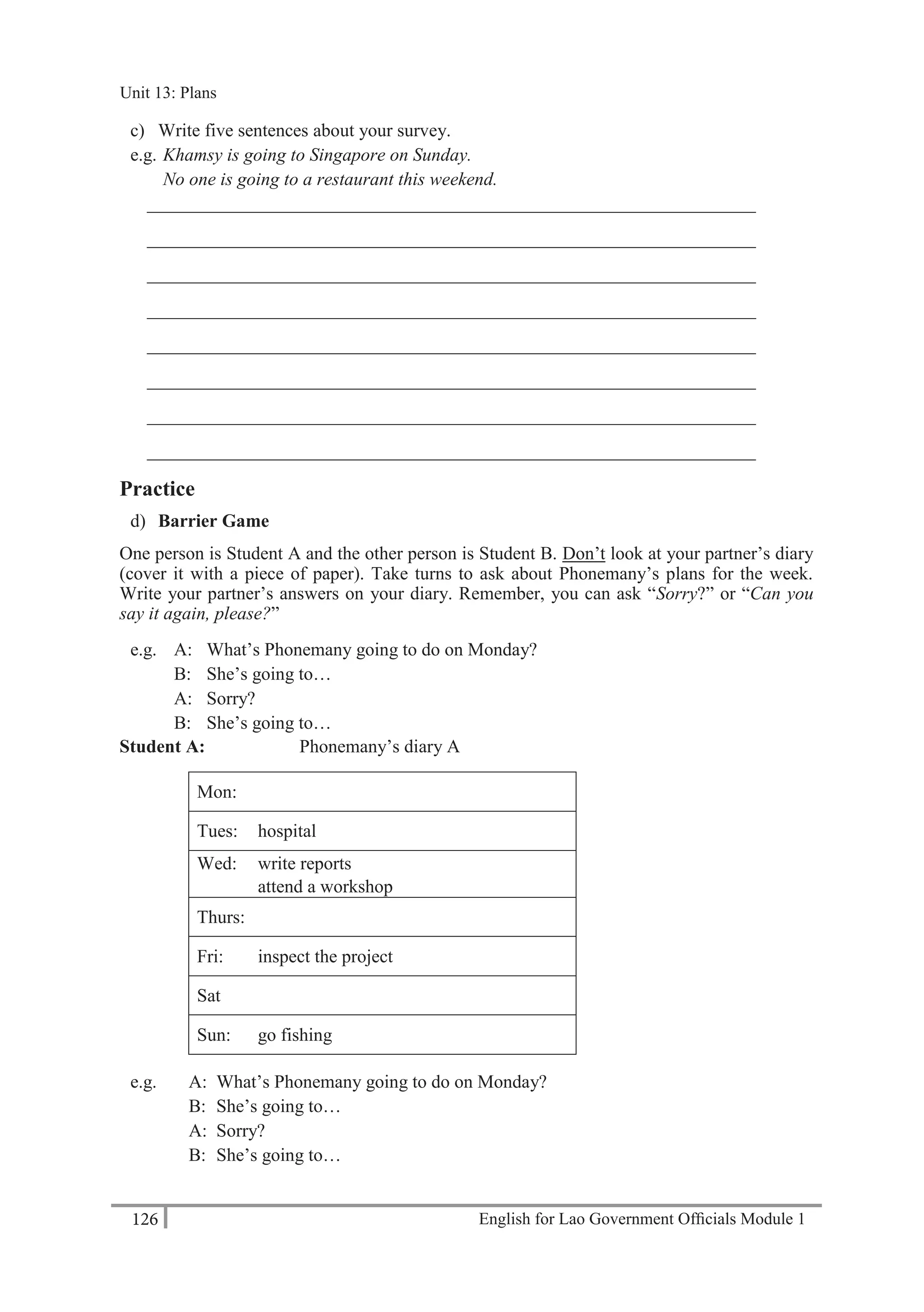 English for Lao Government Ofﬁcials Module 1126
Unit 13: Plans
126 English for Lao Government Officials Module 1
c) Write five sentences about your survey.
e.g. Khamsy is going to Singapore on Sunday.
No one is going to a restaurant this weekend.
__________________________________________________________________
__________________________________________________________________
__________________________________________________________________
__________________________________________________________________
__________________________________________________________________
__________________________________________________________________
__________________________________________________________________
__________________________________________________________________
Practice
d) Barrier Game
One person is Student A and the other person is Student B. Don’t look at your partner’s diary
(cover it with a piece of paper). Take turns to ask about Phonemany’s plans for the week.
Write your partner’s answers on your diary. Remember, you can ask “Sorry?” or “Can you
say it again, please?”
e.g. A: What’s Phonemany going to do on Monday?
B: She’s going to…
A: Sorry?
B: She’s going to…
Student A: Phonemany’s diary A
Mon:
Tues: hospital
Wed: write reports
attend a workshop
Thurs:
Fri: inspect the project
Sat
Sun: go fishing
e.g. A: What’s Phonemany going to do on Monday?
B: She’s going to…
A: Sorry?
B: She’s going to…
Unit 13: Plans
 