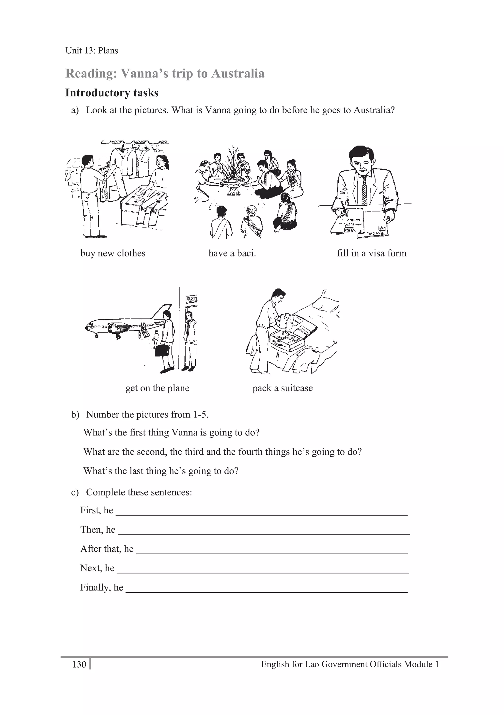 English for Lao Government Ofﬁcials Module 1130
Unit 13: Plans
130 English for Lao Government Officials Module 1
Reading: Vanna’s trip to Australia
Introductory tasks
a) Look at the pictures. What is Vanna going to do before he goes to Australia?
buy new clothes have a baci. fill in a visa form
get on the plane pack a suitcase
b) Number the pictures from 1-5.
What’s the first thing Vanna is going to do?
What are the second, the third and the fourth things he’s going to do?
What’s the last thing he’s going to do?
c) Complete these sentences:
First, he __________________________________________________________
Then, he __________________________________________________________
After that, he ______________________________________________________
Next, he __________________________________________________________
Finally, he ________________________________________________________
Unit 13: Plans
 