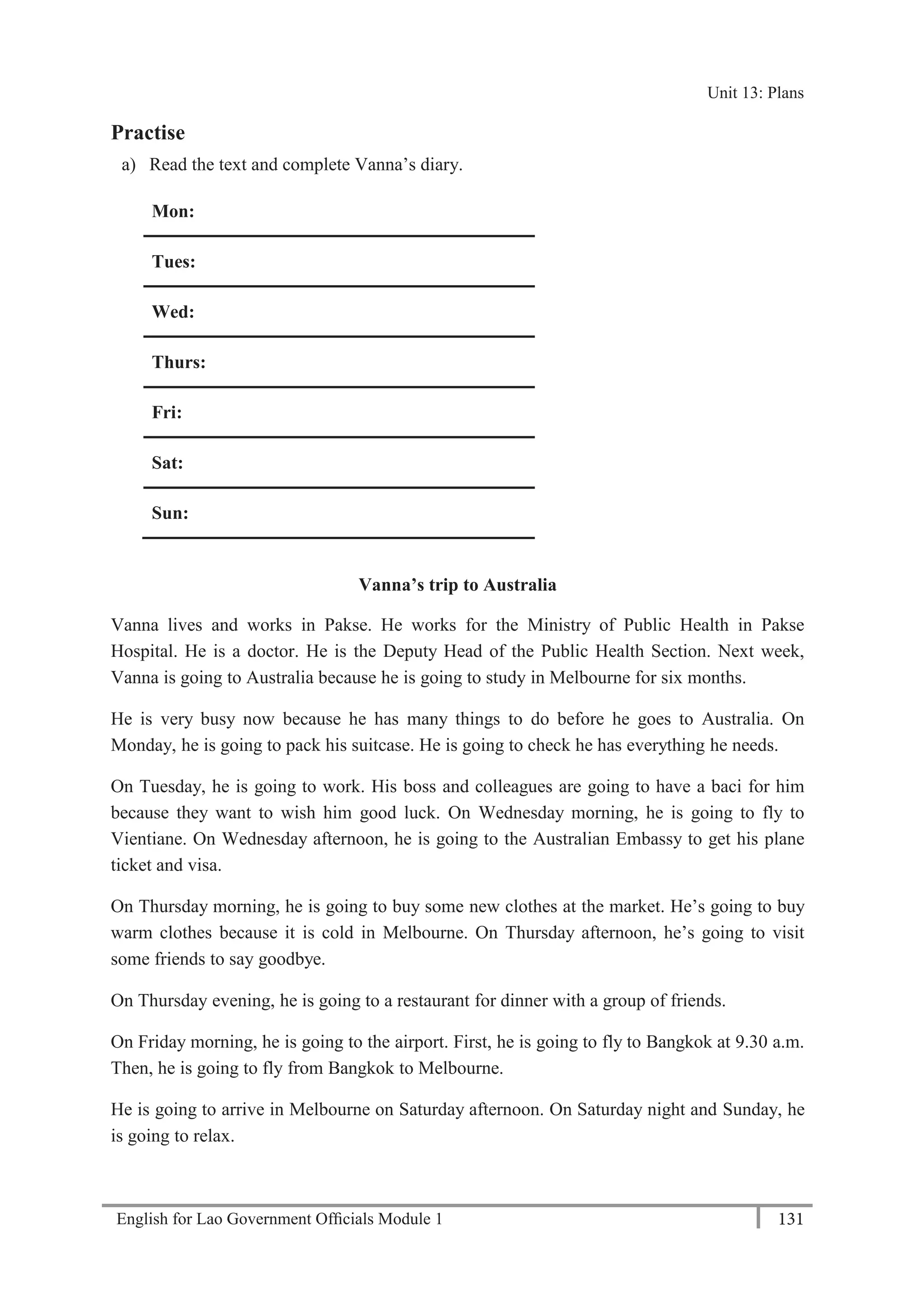 English for Lao Government Ofﬁcials Module 1 131
Unit 13: Plans
131 English for Lao Government Officials Module 1
Practise
a) Read the text and complete Vanna’s diary.
Mon:
Tues:
Wed:
Thurs:
Fri:
Sat:
Sun:
Vanna’s trip to Australia
Vanna lives and works in Pakse. He works for the Ministry of Public Health in Pakse
Hospital. He is a doctor. He is the Deputy Head of the Public Health Section. Next week,
Vanna is going to Australia because he is going to study in Melbourne for six months.
He is very busy now because he has many things to do before he goes to Australia. On
Monday, he is going to pack his suitcase. He is going to check he has everything he needs.
On Tuesday, he is going to work. His boss and colleagues are going to have a baci for him
because they want to wish him good luck. On Wednesday morning, he is going to fly to
Vientiane. On Wednesday afternoon, he is going to the Australian Embassy to get his plane
ticket and visa.
On Thursday morning, he is going to buy some new clothes at the market. He’s going to buy
warm clothes because it is cold in Melbourne. On Thursday afternoon, he’s going to visit
some friends to say goodbye.
On Thursday evening, he is going to a restaurant for dinner with a group of friends.
On Friday morning, he is going to the airport. First, he is going to fly to Bangkok at 9.30 a.m.
Then, he is going to fly from Bangkok to Melbourne.
He is going to arrive in Melbourne on Saturday afternoon. On Saturday night and Sunday, he
is going to relax.
Unit 13: Plans
 