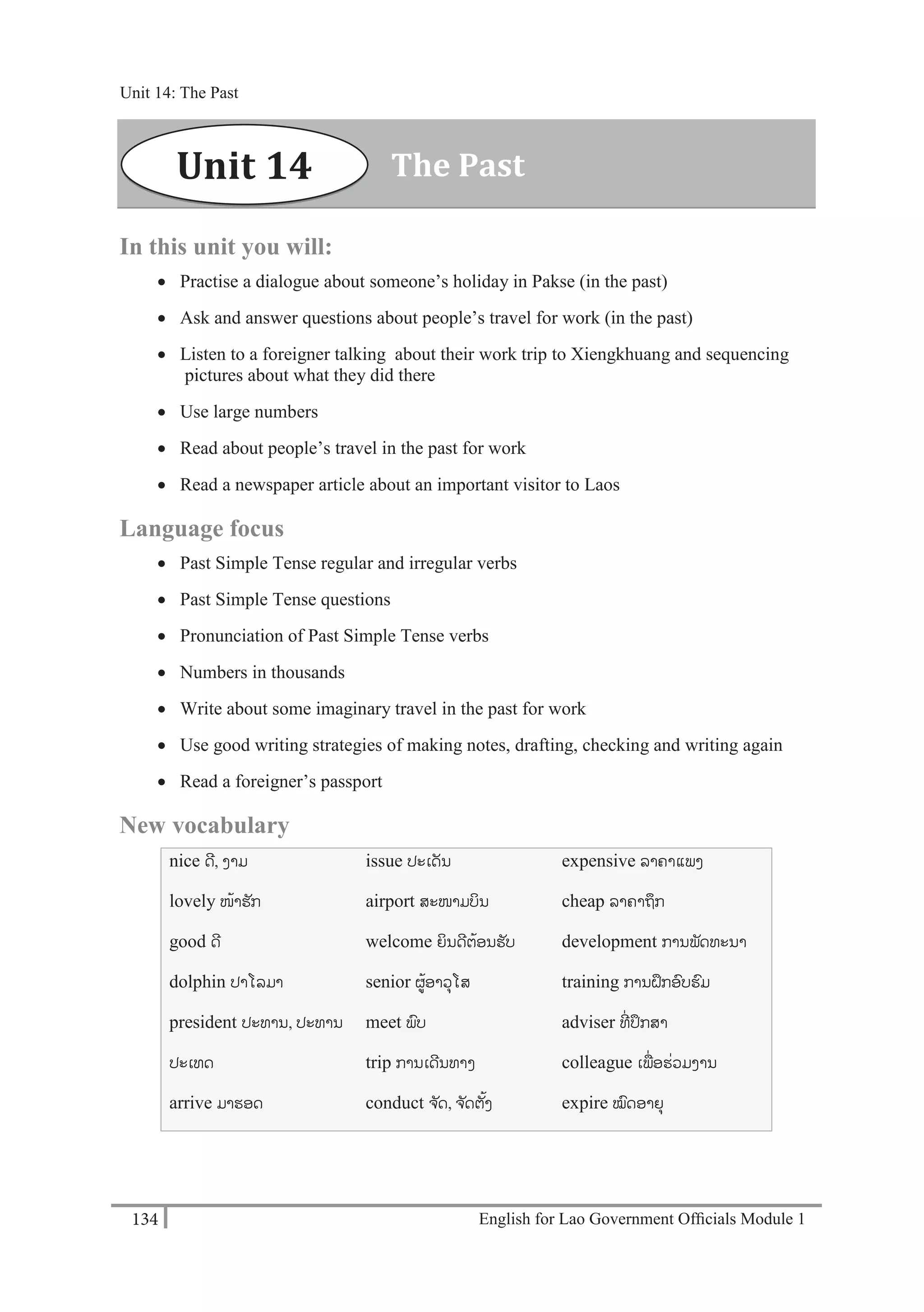 English for Lao Government Ofﬁcials Module 1134
Unit 14: The Past
134 English for Lao Government Officials Module 1
In this unit you will:
 Practise a dialogue about someone’s holiday in Pakse (in the past)
 Ask and answer questions about people’s travel for work (in the past)
 Listen to a foreigner talking about their work trip to Xiengkhuang and sequencing
pictures about what they did there
 Use large numbers
 Read about people’s travel in the past for work
 Read a newspaper article about an important visitor to Laos
Language focus
 Past Simple Tense regular and irregular verbs
 Past Simple Tense questions
 Pronunciation of Past Simple Tense verbs
 Numbers in thousands
 Write about some imaginary travel in the past for work
 Use good writing strategies of making notes, drafting, checking and writing again
 Read a foreigner’s passport
New vocabulary
nice ດີ, ງາມ
lovely ໜ້າຮັກ
good ດີ
dolphin ປາໂລມາ
president ປະທານ, ປະທານ
ປະເທດ
arrive ມາຮອດ
issue ປະເດັນ
airport ສະໜາມບິນ
welcome ຍິນດີຕ້ອນຮັບ
senior ຜ້ອາວຸໂສ
meet ພບ
trip ການເດີນທາງ
conduct ຈ ັດ, ຈ ັດຕັ້ງ
expensive ລາຄາແພງ
cheap ລຳຄຳຖກ
development ການພັດທະນາ
training ການຝຶກອບຮມ
adviser ທີໍ່ ປຶກສາ
colleague ເພໍ່ອຮໍ່ວມງານ
expire ໝດອາຍຸ
The PastUnit 14
Unit 14: The Past
 