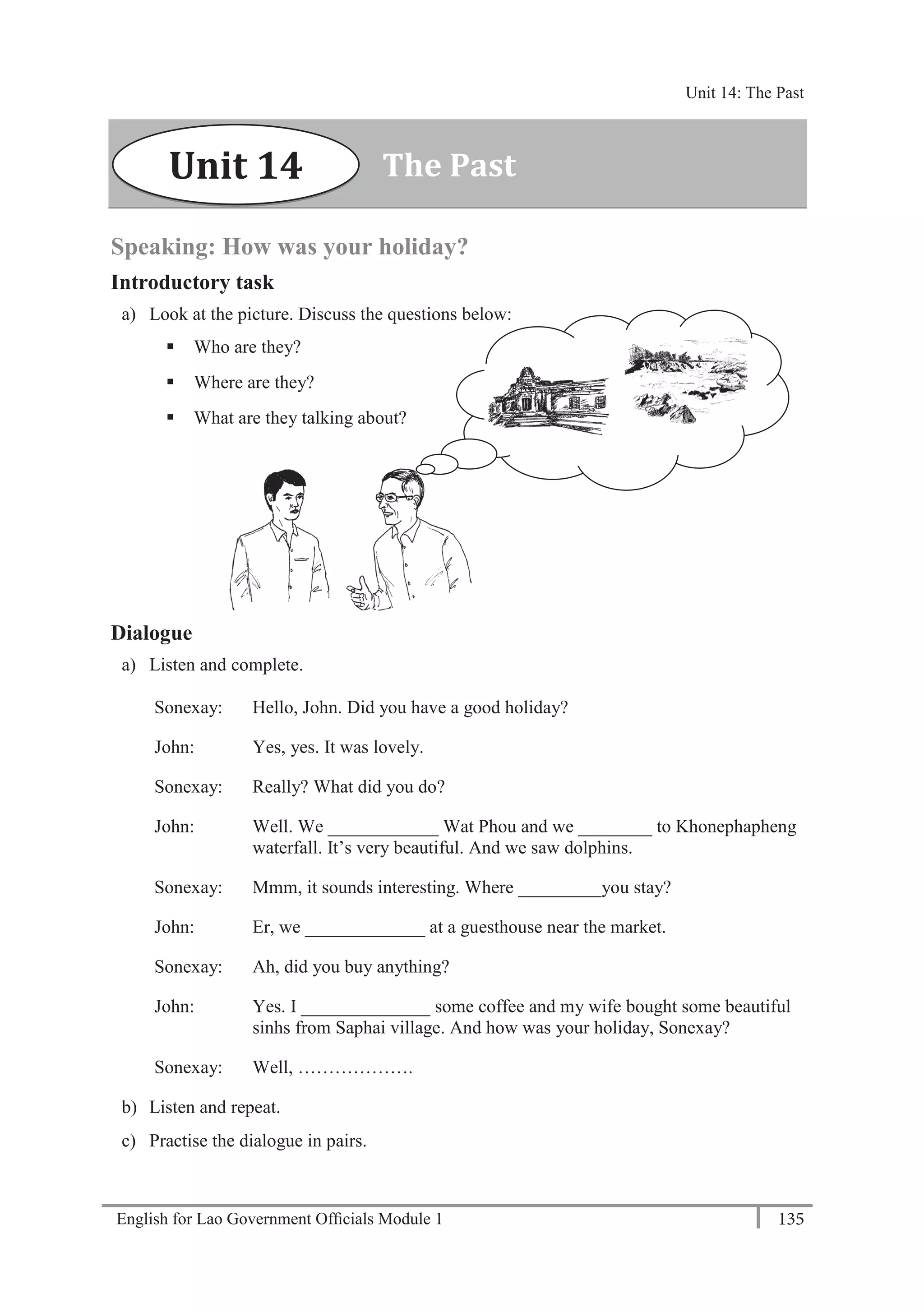 English for Lao Government Ofﬁcials Module 1 135
Unit 14: The Past
135 English for Lao Government Officials Module 1
Speaking: How was your holiday?
Introductory task
a) Look at the picture. Discuss the questions below:
 Who are they?
 Where are they?
 What are they talking about?
Dialogue
a) Listen and complete.
Sonexay: Hello, John. Did you have a good holiday?
John: Yes, yes. It was lovely.
Sonexay: Really? What did you do?
John: Well. We ____________ Wat Phou and we ________ to Khonephapheng
waterfall. It’s very beautiful. And we saw dolphins.
Sonexay: Mmm, it sounds interesting. Where _________you stay?
John: Er, we _____________ at a guesthouse near the market.
Sonexay: Ah, did you buy anything?
John: Yes. I ______________ some coffee and my wife bought some beautiful
sinhs from Saphai village. And how was your holiday, Sonexay?
Sonexay: Well, ……………….
b) Listen and repeat.
c) Practise the dialogue in pairs.
The PastUnit 14
Unit 14: The Past
 