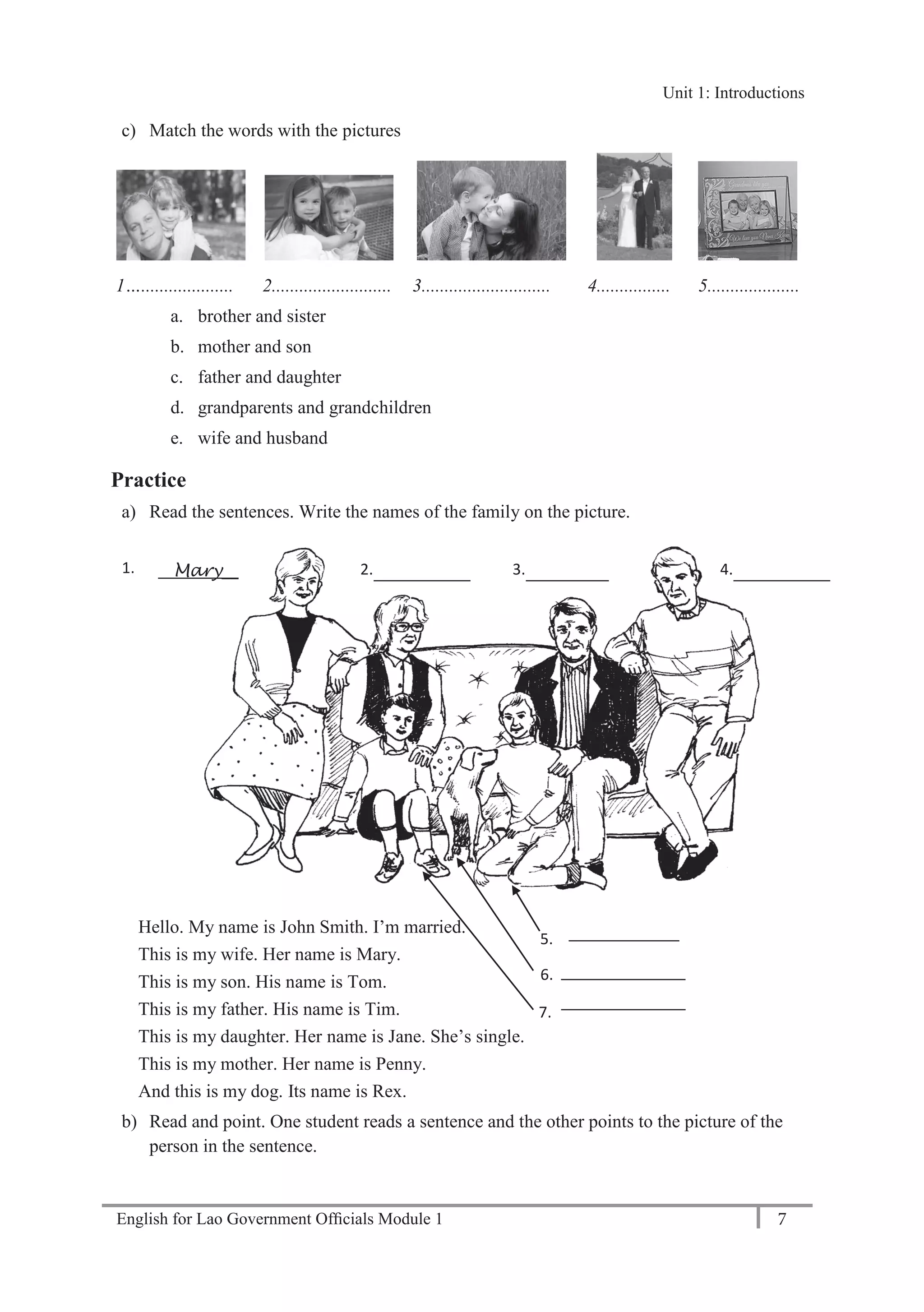 English for Lao Government Ofﬁcials Module 1 7
Unit 1: Introductions
7 English for Lao Government Officials Module 1
c) Match the words with the pictures
1….................... 2.......................... 3............................ 4................ 5....................
a. brother and sister
b. mother and son
c. father and daughter
d. grandparents and grandchildren
e. wife and husband
Practice
a) Read the sentences. Write the names of the family on the picture.
Hello. My name is John Smith. I’m married.
This is my wife. Her name is Mary.
This is my son. His name is Tom.
This is my father. His name is Tim.
This is my daughter. Her name is Jane. She’s single.
This is my mother. Her name is Penny.
And this is my dog. Its name is Rex.
b) Read and point. One student reads a sentence and the other points to the picture of the
person in the sentence.
1. 2. 3. 4.
5.
6.
7.
Mary__
Unit 1: Introductions
 