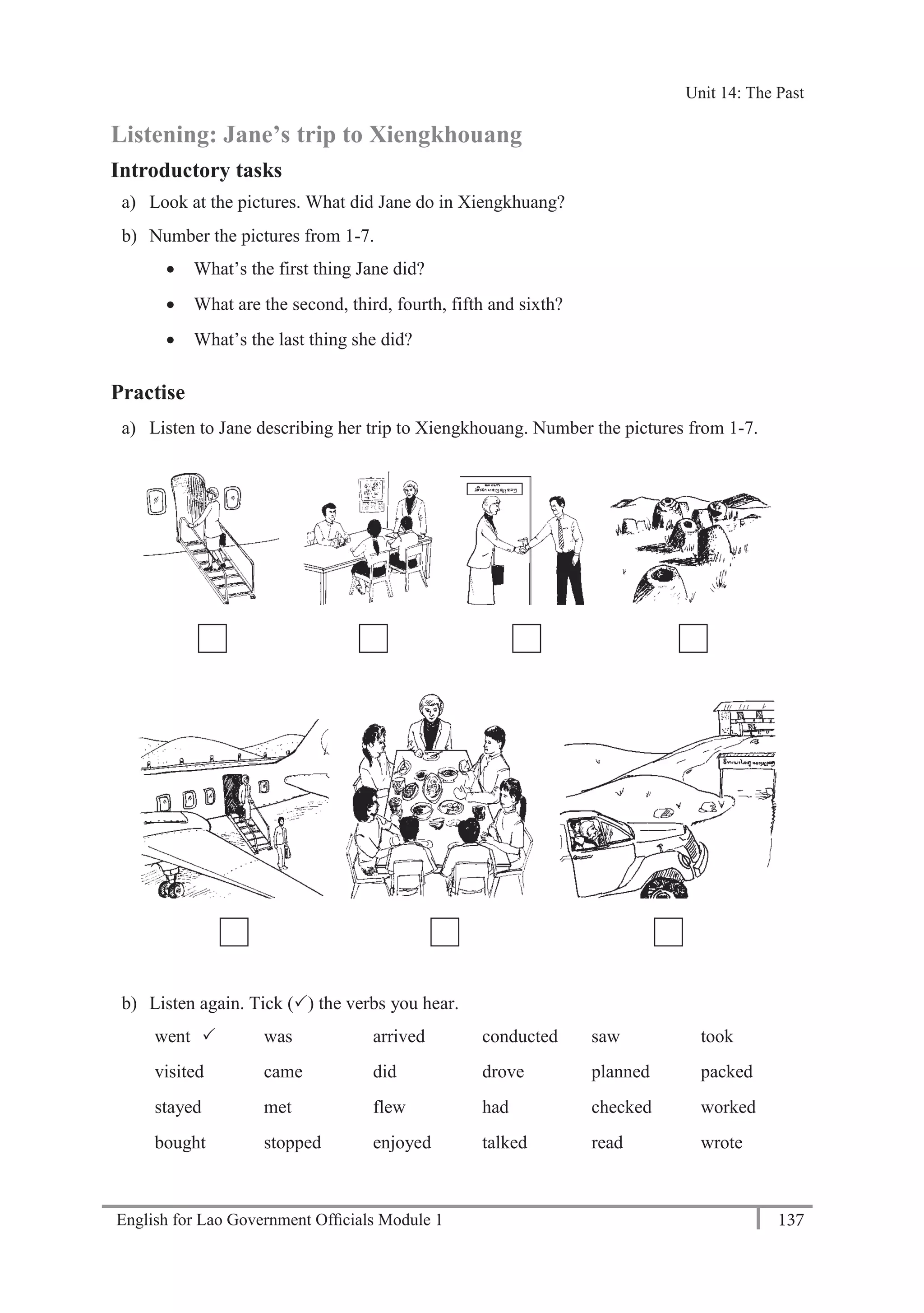 English for Lao Government Ofﬁcials Module 1 137
Unit 14: The Past
137 English for Lao Government Officials Module 1
Listening: Jane’s trip to Xiengkhouang
Introductory tasks
a) Look at the pictures. What did Jane do in Xiengkhuang?
b) Number the pictures from 1-7.
 What’s the first thing Jane did?
 What are the second, third, fourth, fifth and sixth?
 What’s the last thing she did?
Practise
a) Listen to Jane describing her trip to Xiengkhouang. Number the pictures from 1-7.
b) Listen again. Tick () the verbs you hear.
went  was arrived conducted saw took
visited came did drove planned packed
stayed met flew had checked worked
bought stopped enjoyed talked read wrote
Unit 14: The Past
 