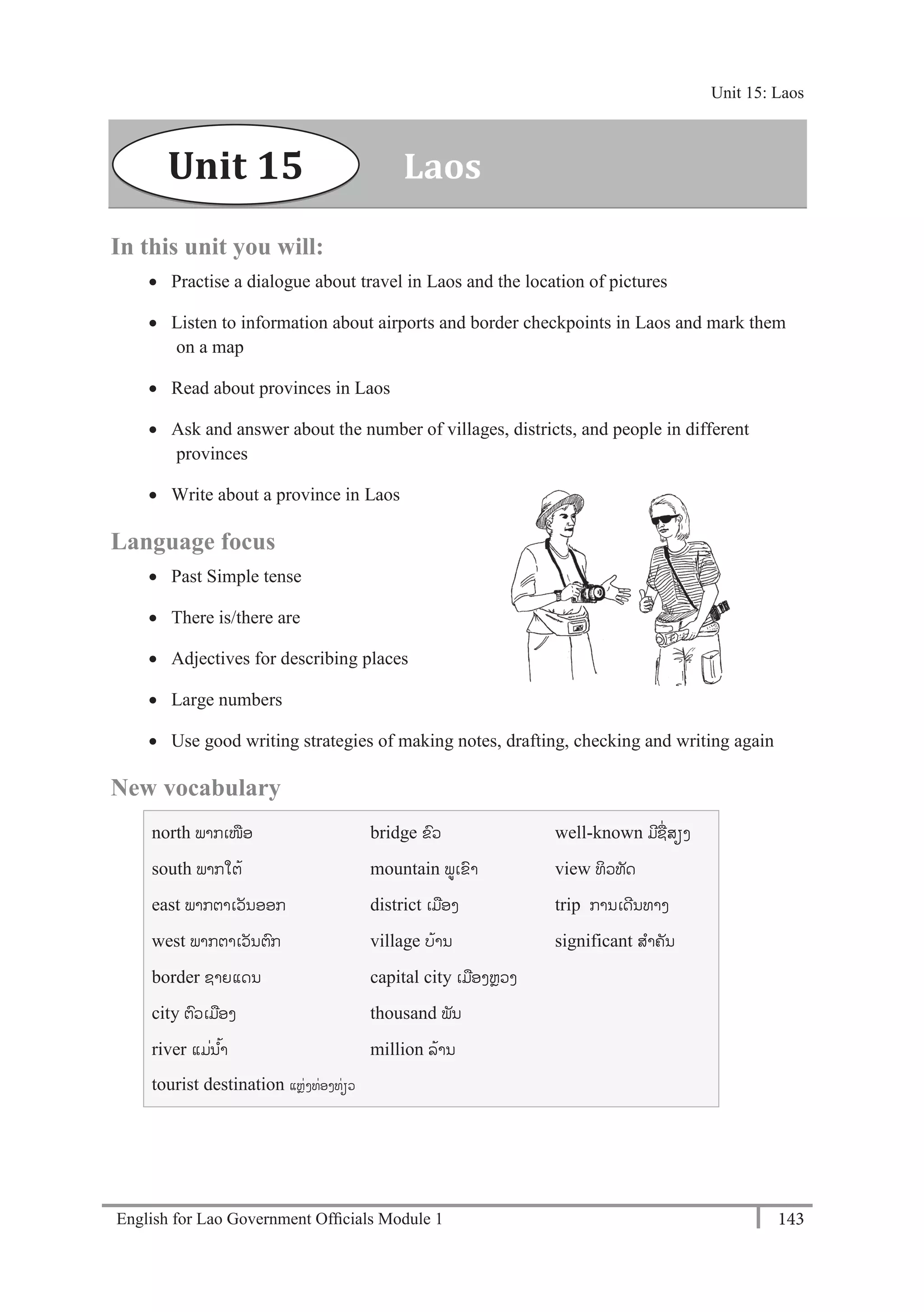 English for Lao Government Ofﬁcials Module 1 143
Unit 15 Laos
143 English for Lao Government Officials Module 1
In this unit you will:
 Practise a dialogue about travel in Laos and the location of pictures
 Listen to information about airports and border checkpoints in Laos and mark them
on a map
 Read about provinces in Laos
 Ask and answer about the number of villages, districts, and people in different
provinces
 Write about a province in Laos
Language focus
 Past Simple tense
 There is/there are
 Adjectives for describing places
 Large numbers
 Use good writing strategies of making notes, drafting, checking and writing again
New vocabulary
north ພາກເໜອ
south ພາກໃຕ້
east ພາກຕາເວັນອອກ
west ພາກຕາເວັນຕກ
border ຊາຍແດນ
city ຕວເມອງ
river ແມໍ່ນ ້າ
tourist destination ແຫັ່ງທັ່ອງທັ່ຽວ
bridge ຂວ
mountain ພເຂາ
district ເມອງ
village ບ້ານ
capital city ເມອງຫຼວງ
thousand ພັນ
million ລ້ານ
well-known ມີຊໍ່ສຽງ
view ທິວທັດ
trip ການເດີນທາງ
significant ສາຄັນ
LaosUnit 15
Unit 15: Laos
 