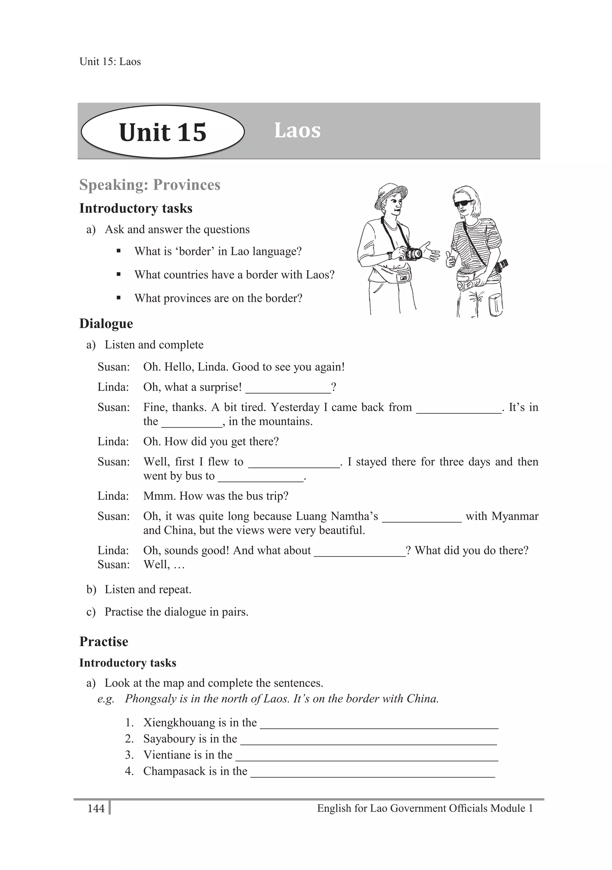 English for Lao Government Ofﬁcials Module 1144
Unit 15 Laos
144 English for Lao Government Officials Module 1
Speaking: Provinces
Introductory tasks
a) Ask and answer the questions
 What is ‘border’ in Lao language?
 What countries have a border with Laos?
 What provinces are on the border?
Dialogue
a) Listen and complete
Susan: Oh. Hello, Linda. Good to see you again!
Linda: Oh, what a surprise! ______________?
Susan: Fine, thanks. A bit tired. Yesterday I came back from ______________. It’s in
the __________, in the mountains.
Linda: Oh. How did you get there?
Susan: Well, first I flew to _______________. I stayed there for three days and then
went by bus to ______________.
Linda: Mmm. How was the bus trip?
Susan: Oh, it was quite long because Luang Namtha’s _____________ with Myanmar
and China, but the views were very beautiful.
Linda: Oh, sounds good! And what about _______________? What did you do there?
Susan: Well, …
b) Listen and repeat.
c) Practise the dialogue in pairs.
Practise
Introductory tasks
a) Look at the map and complete the sentences.
e.g. Phongsaly is in the north of Laos. It’s on the border with China.
1. Xiengkhouang is in the _______________________________________
2. Sayaboury is in the __________________________________________
3. Vientiane is in the ___________________________________________
4. Champasack is in the ________________________________________
LaosUnit 15
Unit 15: Laos
 