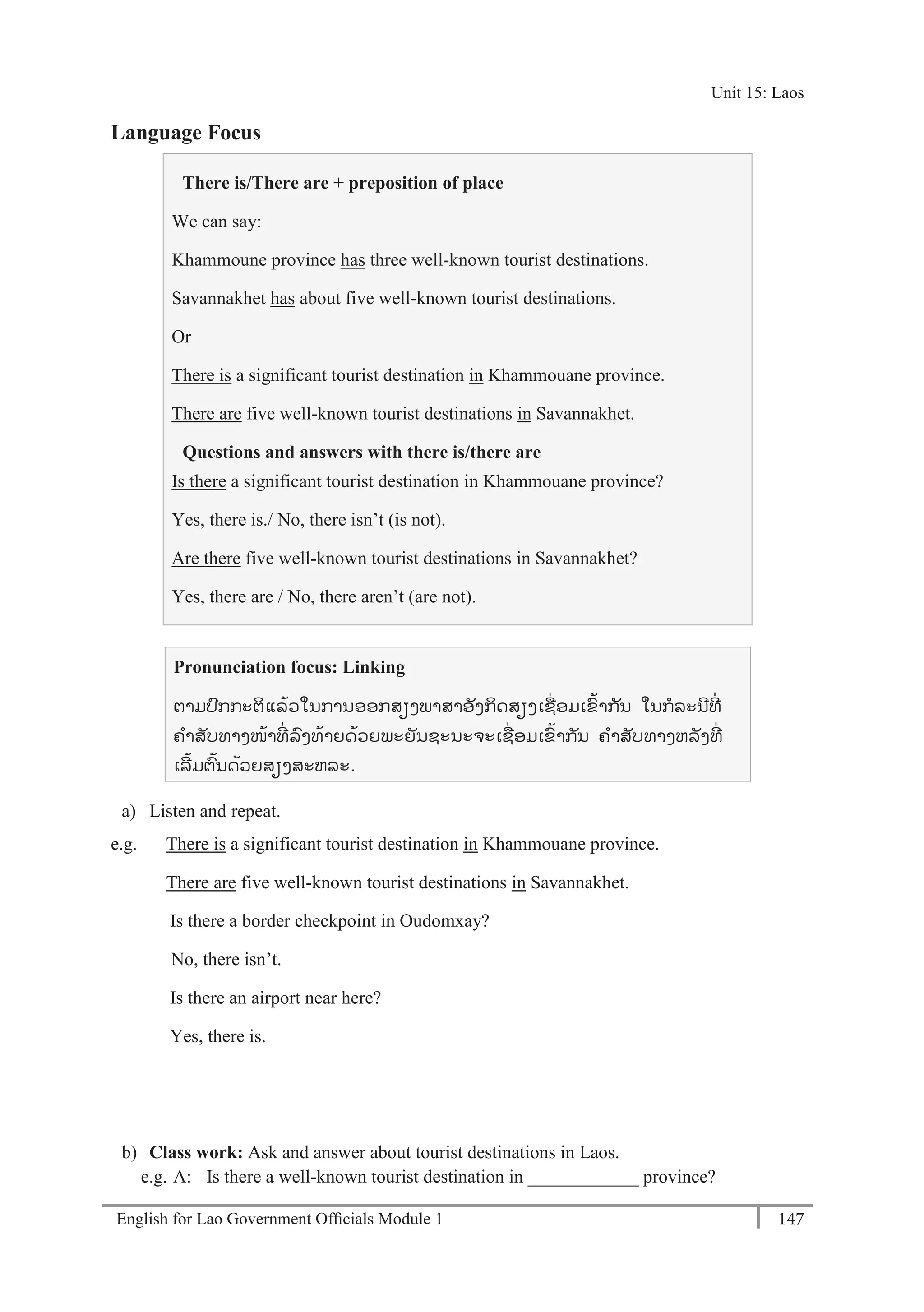 English for Lao Government Ofﬁcials Module 1 147
Unit 15 Laos
147 English for Lao Government Officials Module 1
Language Focus
There is/There are + preposition of place
We can say:
Khammoune province has three well-known tourist destinations.
Savannakhet has about five well-known tourist destinations.
Or
There is a significant tourist destination in Khammouane province.
There are five well-known tourist destinations in Savannakhet.
Questions and answers with there is/there are
Is there a significant tourist destination in Khammouane province?
Yes, there is./ No, there isn’t (is not).
Are there five well-known tourist destinations in Savannakhet?
Yes, there are / No, there aren’t (are not).
Pronunciation focus: Linking
ຕາມປກກະຕິແລ້ວໃນການອອກສຽງພາສາອັງກິດສຽງເຊໍ່ ອມເຂ້າກ ັນ ໃນກລະນີທີໍ່
ຄາສັບທາງໜ້າທີໍ່ ລງທ້າຍດ້ວຍພະຍັນຊະນະຈະເຊໍ່ ອມເຂ້າກ ັນ ຄາສັບທາງຫລັງທີໍ່
ເລີ້ມຕ້ນດ້ວຍສຽງສະຫລະ.
a) Listen and repeat.
e.g. There is a significant tourist destination in Khammouane province.
There are five well-known tourist destinations in Savannakhet.
Is there a border checkpoint in Oudomxay?
No, there isn’t.
Is there an airport near here?
Yes, there is.
b) Class work: Ask and answer about tourist destinations in Laos.
e.g. A: Is there a well-known tourist destination in ____________ province?
Unit 15: Laos
 