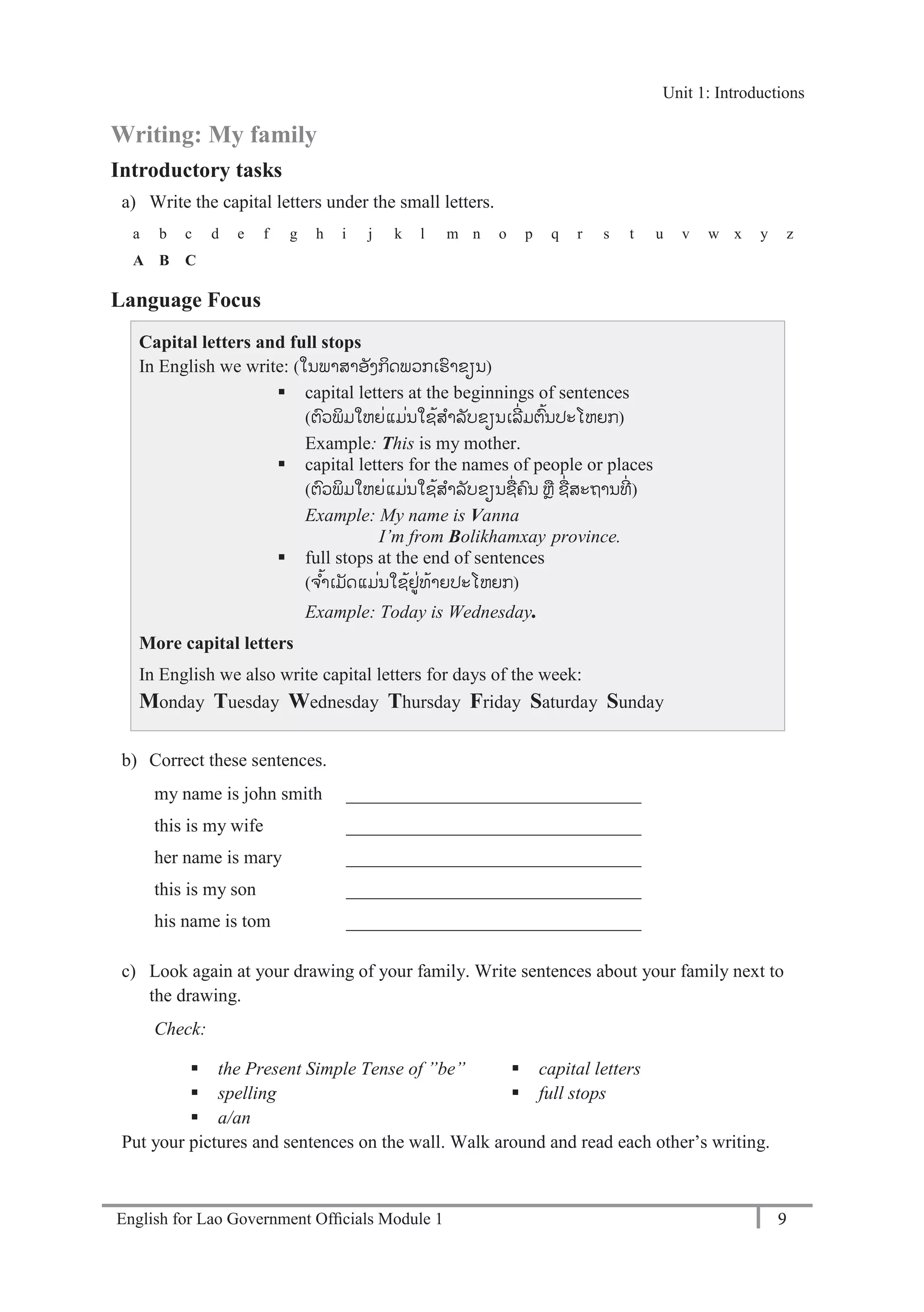 English for Lao Government Ofﬁcials Module 1 9
Unit 1: Introductions
9 English for Lao Government Officials Module 1
Writing: My family
Introductory tasks
a) Write the capital letters under the small letters.
a b c d e f g h i j k l m n o p q r s t u v w x y z
A B C
Language Focus
Capital letters and full stops
In English we write: (ໃນພາສາອັງກິດພວກເຮາຂຽນ)
 capital letters at the beginnings of sentences
(ຕວພິມໃຫຍໍ່ແມໍ່ນໃຊ້ສາລັບຂຽນເລີໍ່ມຕ້ນປະໂຫຍກ)
Example: This is my mother.
 capital letters for the names of people or places
(ຕວພິມໃຫຍໍ່ແມໍ່ນໃຊ້ສາລັບຂຽນຊໍ່ຄນ ຫຼ ຊໍ່ສະຖານທີໍ່ )
Example: My name is Vanna
I’m from Bolikhamxay province.
 full stops at the end of sentences
(ຈ ້າເມັດແມໍ່ນໃຊ້ຢໍ່ທ້າຍປະໂຫຍກ)
Example: Today is Wednesday.
More capital letters
In English we also write capital letters for days of the week:
Monday Tuesday Wednesday Thursday Friday Saturday Sunday
b) Correct these sentences.
my name is john smith ________________________________
this is my wife ________________________________
her name is mary ________________________________
this is my son ________________________________
his name is tom ________________________________
c) Look again at your drawing of your family. Write sentences about your family next to
the drawing.
Check:
 the Present Simple Tense of ”be”
 spelling
 a/an
 capital letters
 full stops
Put your pictures and sentences on the wall. Walk around and read each other’s writing.
Unit 1: Introductions
 