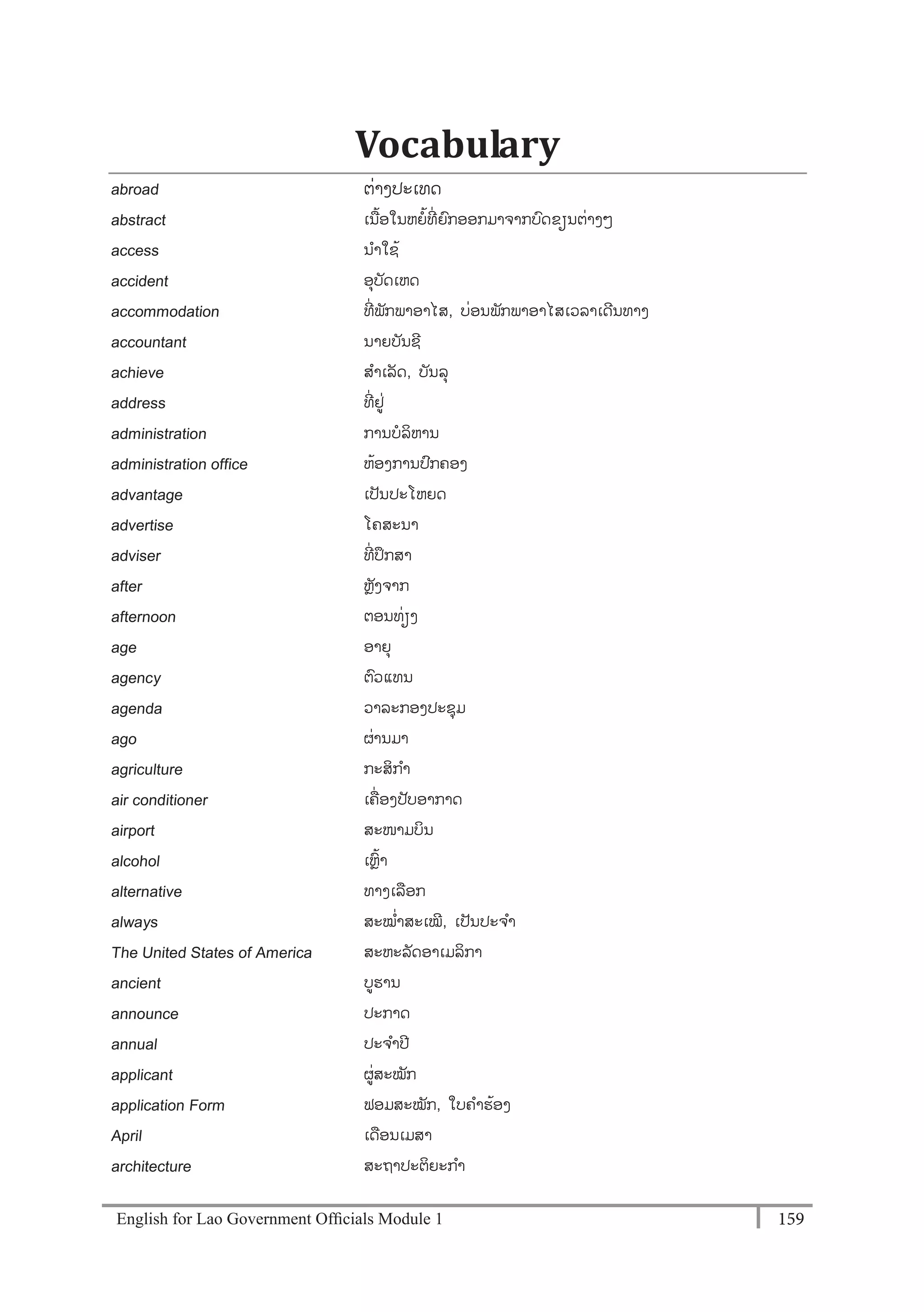English for Lao Government Ofﬁcials Module 1 159159 English for Lao Government Officials Module 1
Vocabulary
abroad ຕໍ່າງປະເທດ
abstract ເນ້ອໃນຫຍ້ທີໍ່ ຍກອອກມາຈາກບດຂຽນຕໍ່າງໆ
access ນາໃຊ້
accident ອຸບັດເຫດ
accommodation ທີໍ່ ພັກພາອາໄສ, ບໍ່ອນພັກພາອາໄສເວລາເດີນທາງ
accountant ນາຍບັນຊີ
achieve ສາເລັດ, ບັນລຸ
address ທີໍ່ ຢໍ່
administration ການບລິຫານ
administration office ຫ້ອງການປກຄອງ
advantage ເປັນປະໂຫຍດ
advertise ໂຄສະນາ
adviser ທີໍ່ ປຶກສາ
after ຫຼັງຈາກ
afternoon ຕອນທໍ່ຽງ
age ອາຍຸ
agency ຕວແທນ
agenda ວາລະກອງປະຊຸມ
ago ຜໍ່ານມາ
agriculture ກະສິກາ
air conditioner ເຄໍ່ ອງປັບອາກາດ
airport ສະໜາມບິນ
alcohol ເຫຼ້າ
alternative ທາງເລອກ
always ສະໝໍ່າສະເໝີ, ເປັນປະຈາ
The United States of America ສະຫະລັດອາເມລິກາ
ancient ບຮານ
announce ປະກາດ
annual ປະຈາປີ
applicant ຜໍ່ສະໝັກ
application Form ຟອມສະໝັກ, ໃບຄາຮ້ອງ
April ເດອນເມສາ
architecture ສະຖາປະຕິຍະກາ
 