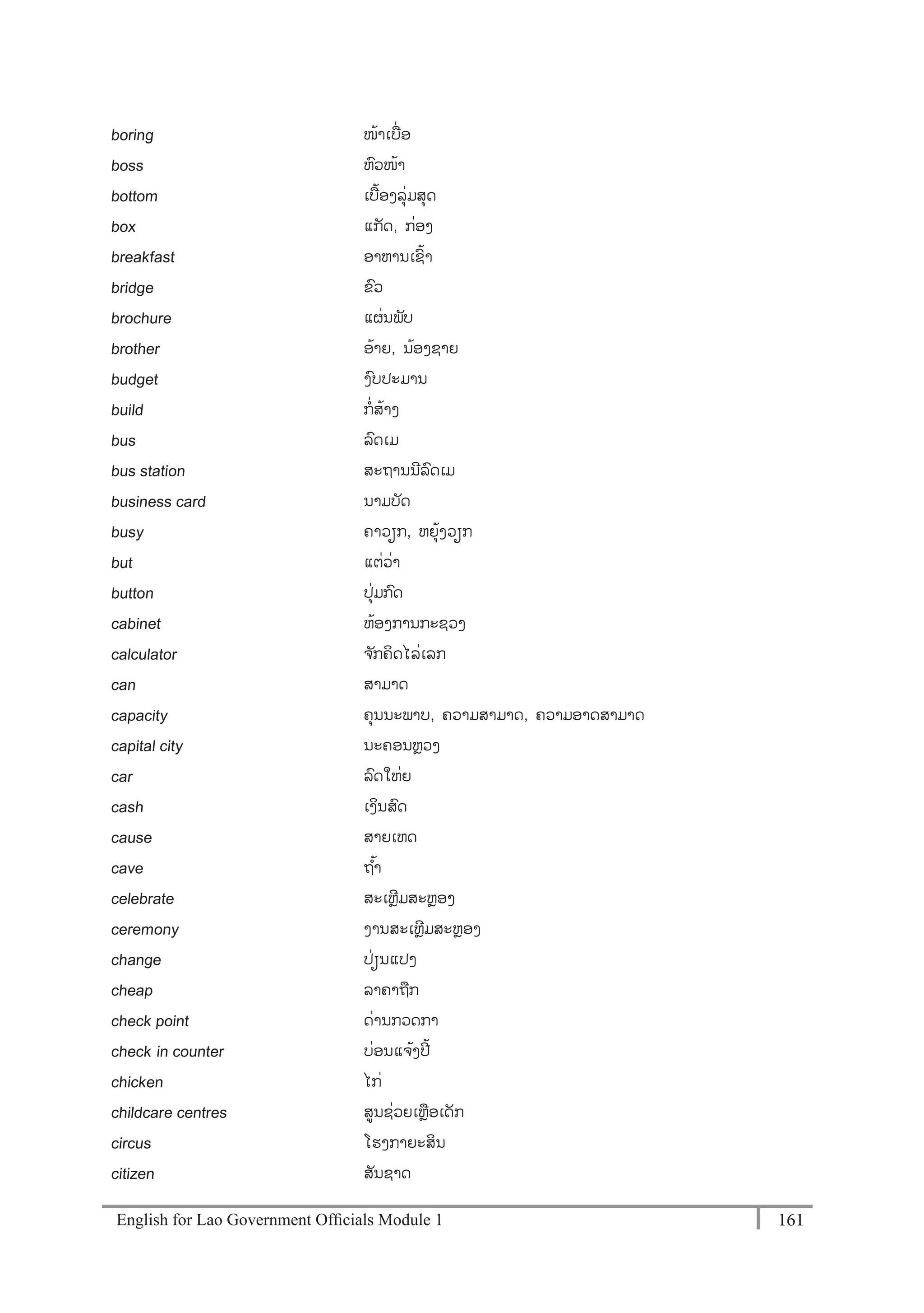 English for Lao Government Ofﬁcials Module 1 161161 English for Lao Government Officials Module 1
boring ໜ້າເບໍ່ອ
boss ຫວໜ້າ
bottom ເບ້ອງລຸໍ່ມສຸດ
box ແກັດ, ກໍ່ອງ
breakfast ອາຫານເຊ້າ
bridge ຂວ
brochure ແຜໍ່ນພັບ
brother ອ້າຍ, ນ້ອງຊາຍ
budget ງບປະມານ
build ກໍ່ສ້າງ
bus ລດເມ
bus station ສະຖານນີລດເມ
business card ນາມບັດ
busy ຄາວຽກ, ຫຍຸ້ງວຽກ
but ແຕໍ່ວໍ່າ
button ປຸໍ່ມກດ
cabinet ຫ້ອງການກະຊວງ
calculator ຈ ັກຄິດໄລໍ່ເລກ
can ສາມາດ
capacity ຄຸນນະພາບ, ຄວາມສາມາດ, ຄວາມອາດສາມາດ
capital city ນະຄອນຫຼວງ
car ລດໃຫໍ່ຍ
cash ເງິນສດ
cause ສາຍເຫດ
cave ຖ ້າ
celebrate ສະເຫຼີມສະຫຼອງ
ceremony ງານສະເຫຼີມສະຫຼອງ
change ປໍ່ຽນແປງ
cheap ລາຄາຖກ
check point ດໍ່ານກວດກາ
check- in counter ບໍ່ອນແຈ້ງປີ້
chicken ໄກໍ່
childcare centres ສນຊໍ່ວຍເຫຼອເດັກ
circus ໂຮງກາຍະສິນ
citizen ສັນຊາດ
 