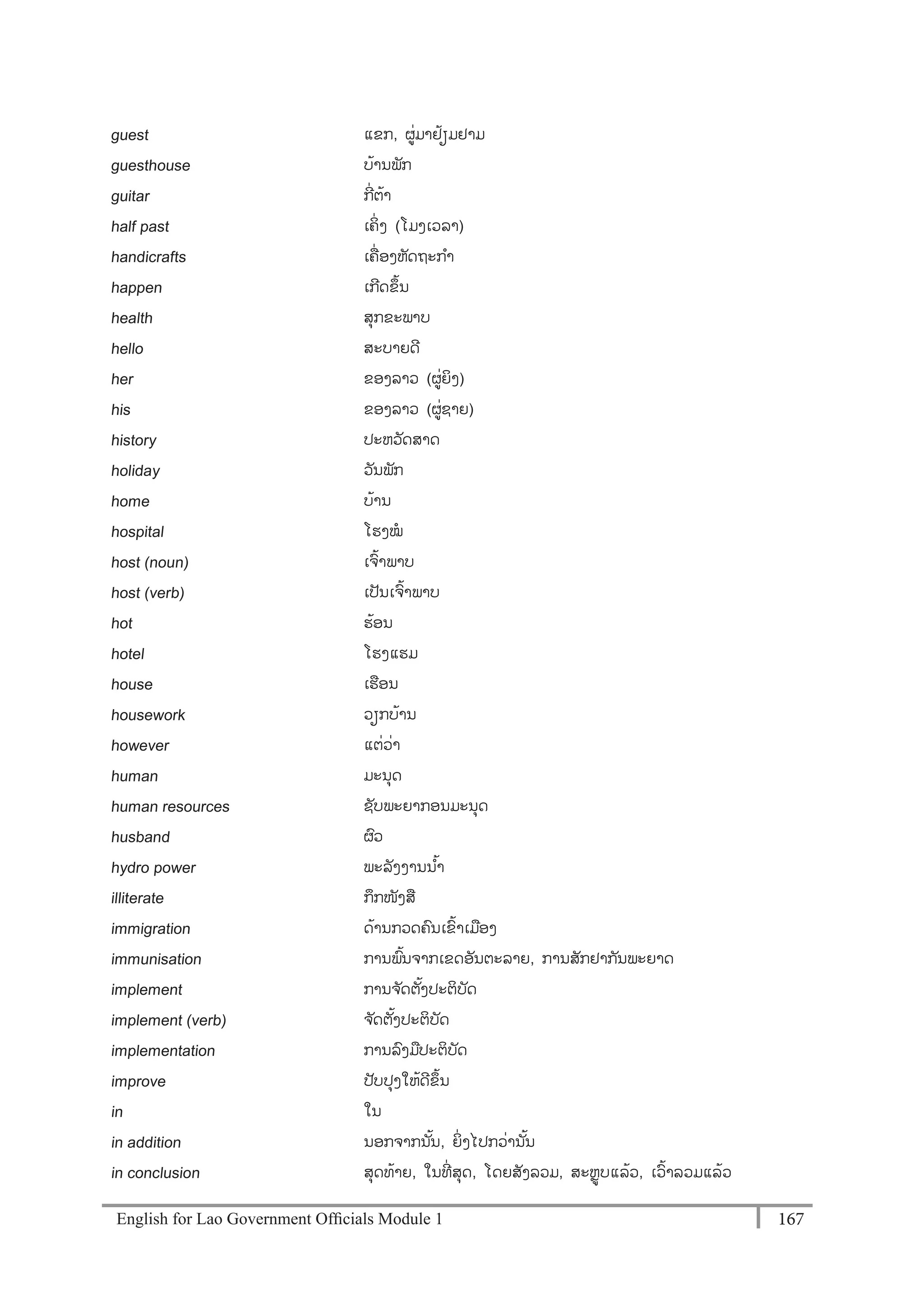 English for Lao Government Ofﬁcials Module 1 167167 English for Lao Government Officials Module 1
guest ແຂກ, ຜໍ່ມາຢ້ຽມຢາມ
guesthouse ບ້ານພັກ
guitar ກີໍ່ຕ້າ
half past ເຄິໍ່ ງ (ໂມງເວລາ)
handicrafts ເຄໍ່ ອງຫັດຖະກາ
happen ເກີດຂຶ້ນ
health ສຸກຂະພາບ
hello ສະບາຍດີ
her ຂອງລາວ (ຜໍ່ຍິງ)
his ຂອງລາວ (ຜໍ່ຊາຍ)
history ປະຫວັດສາດ
holiday ວັນພັກ
home ບ້ານ
hospital ໂຮງໝ
host (noun) ເຈ້າພາບ
host (verb) ເປັນເຈ້າພາບ
hot ຮ້ອນ
hotel ໂຮງແຮມ
house ເຮອນ
housework ວຽກບ້ານ
however ແຕໍ່ວໍ່າ
human ມະນຸດ
human resources ຊັບພະຍາກອນມະນຸດ
husband ຜວ
hydro power ພະລັງງານນ ້າ
illiterate ກຶກໜັງສ
immigration ດ້ານກວດຄນເຂ້າເມອງ
immunisation ການພ້ນຈາກເຂດອັນຕະລາຍ, ການສັກຢາກັນພະຍາດ
implement ການຈ ັດຕັ້ງປະຕິບັດ
implement (verb) ຈ ັດຕັ້ງປະຕິບັດ
implementation ການລງມປະຕິບັດ
improve ປັບປຸງໃຫ້ດີຂຶ້ນ
in ໃນ
in addition ນອກຈາກນັ້ນ, ຍິໍ່ງໄປກວໍ່ານັ້ນ
in conclusion ສຸດທ້າຍ, ໃນທີໍ່ ສຸດ, ໂດຍສັງລວມ, ສະຫຼບແລ້ວ, ເວ້າລວມແລ້ວ
 