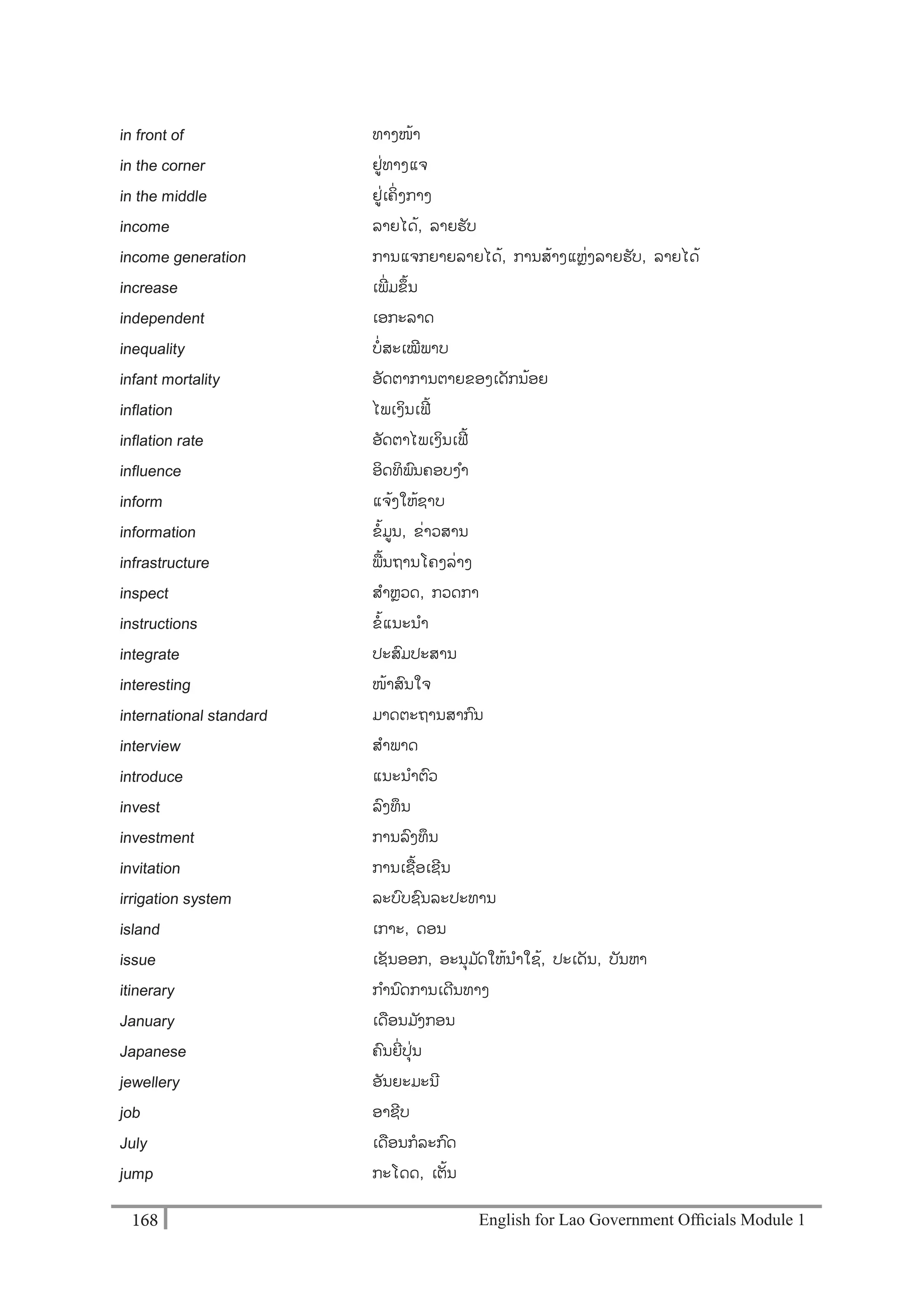 English for Lao Government Ofﬁcials Module 1168168 English for Lao Government Officials Module 1
in front of ທາງໜ້າ
in the corner ຢໍ່ທາງແຈ
in the middle ຢໍ່ເຄິໍ່ ງກາງ
income ລາຍໄດ້, ລາຍຮັບ
income generation ການແຈກຍາຍລາຍໄດ້, ການສ້າງແຫຼໍ່ງລາຍຮັບ, ລາຍໄດ້
increase ເພີັ່ມຂຶ້ນ
independent ເອກະລາດ
inequality ບໍ່ສະເໝີພາບ
infant mortality ອັດຕາການຕາຍຂອງເດັກນ້ອຍ
inflation ໄພເງິນເຟີຼິ້
inflation rate ອັດຕາໄພເງິນເຟີຼິ້
influence ອິດທິພນຄອບງາ
inform ແຈ້ງໃຫ້ຊາບ
information ຂ້ມນ, ຂໍ່າວສານ
infrastructure ພ້ນຖານໂຄງລໍ່າງ
inspect ສາຫຼວດ, ກວດກາ
instructions ຂ້ແນະນາ
integrate ປະສມປະສານ
interesting ໜ້າສນໃຈ
international standard ມາດຕະຖານສາກນ
interview ສາພາດ
introduce ແນະນາຕວ
invest ລງທຶນ
investment ການລງທຶນ
invitation ການເຊຼືຼິ້ອເຊີນ
irrigation system ລະບບຊນລະປະທານ
island ເກາະ, ດອນ
issue ເຊັນອອກ, ອະນຸມ ັດໃຫ້ນາໃຊ້, ປະເດັນ, ບັນຫາ
itinerary ການດການເດີນທາງ
January ເດອນມ ັງກອນ
Japanese ຄນຍີໍ່ປຸໍ່ນ
jewellery ອັນຍະມະນີ
job ອາຊີບ
July ເດອນກລະກດ
jump ກະໂດດ, ເຕັ້ນ
 