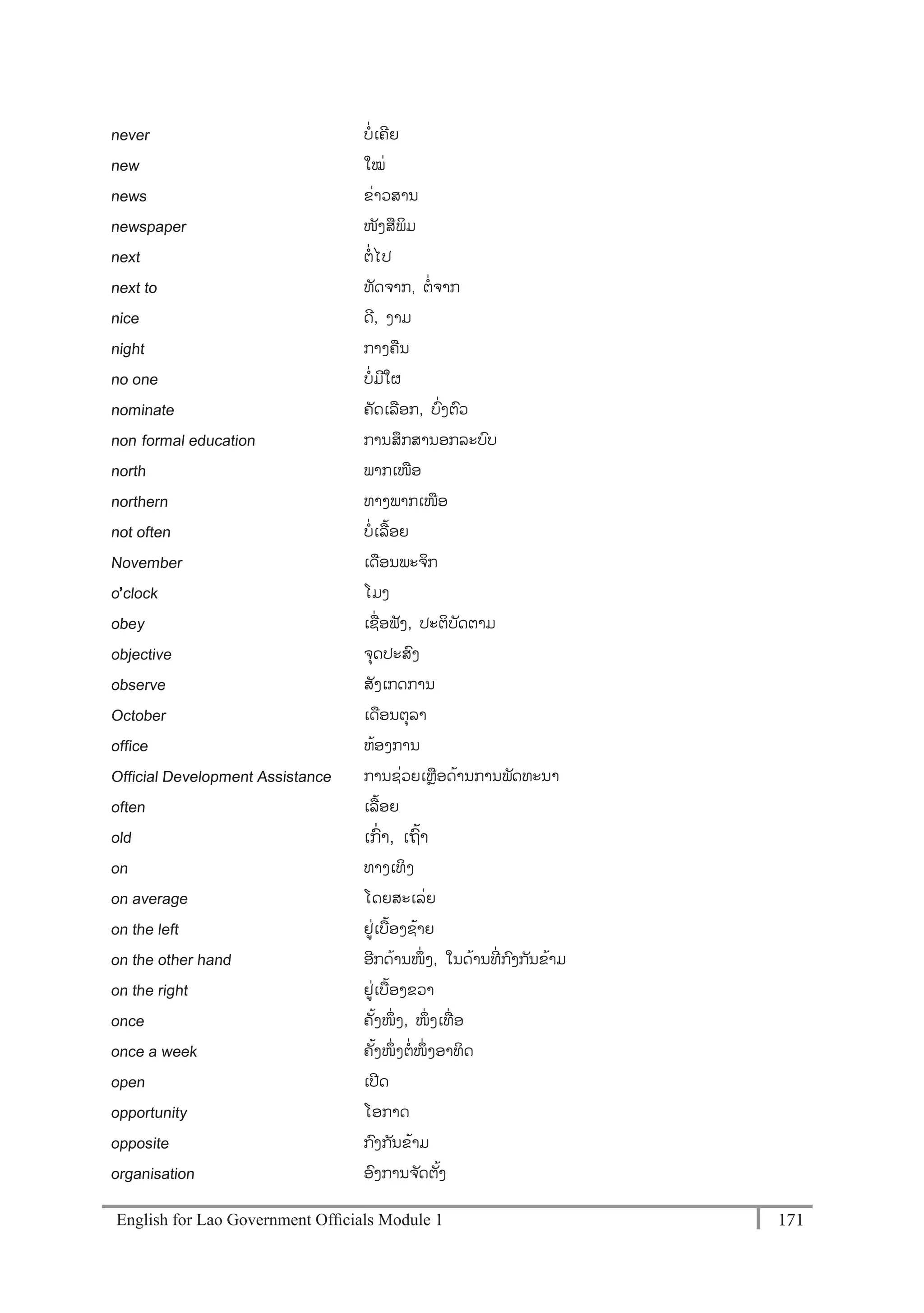 English for Lao Government Ofﬁcials Module 1 171171 English for Lao Government Officials Module 1
never ບໍ່ເຄີຍ
new ໃໝໍ່
news ຂໍ່າວສານ
newspaper ໜັງສພິມ
next ຕໍ່ໄປ
next to ທັດຈາກ, ຕໍ່ຈາກ
nice ດີ, ງາມ
night ກາງຄນ
no one ບໍ່ມີໃຜ
nominate ຄັດເລອກ, ບໍ່ງຕວ
non- formal education ການສຶກສານອກລະບບ
north ພາກເໜອ
northern ທາງພາກເໜອ
not often ບໍ່ເລ້ອຍ
November ເດອນພະຈິກ
o’clock ໂມງ
obey ເຊໍ່ອຟັງ, ປະຕິບັດຕາມ
objective ຈຸດປະສງ
observe ສັງເກດການ
October ເດອນຕຸລາ
office ຫ້ອງການ
Official Development Assistance ການຊໍ່ວຍເຫຼອດ້ານການພັດທະນາ
often ເລ້ອຍ
old ເກໍ່າ, ເຖ້າ
on ທາງເທິງ
on average ໂດຍສະເລໍ່ຍ
on the left ຢໍ່ເບ້ອງຊ້າຍ
on the other hand ອີກດ້ານໜຶໍ່ ງ, ໃນດ້ານທີໍ່ ກງກັນຂ້າມ
on the right ຢໍ່ເບ້ອງຂວາ
once ຄັ້ງໜຶໍ່ ງ, ໜຶໍ່ ງເທໍ່ ອ
once a week ຄັ້ງໜຶໍ່ ງຕໍ່ໜຶໍ່ ງອາທິດ
open ເປີດ
opportunity ໂອກາດ
opposite ກງກັນຂ້າມ
organisation ອງການຈ ັດຕັ້ງ
 