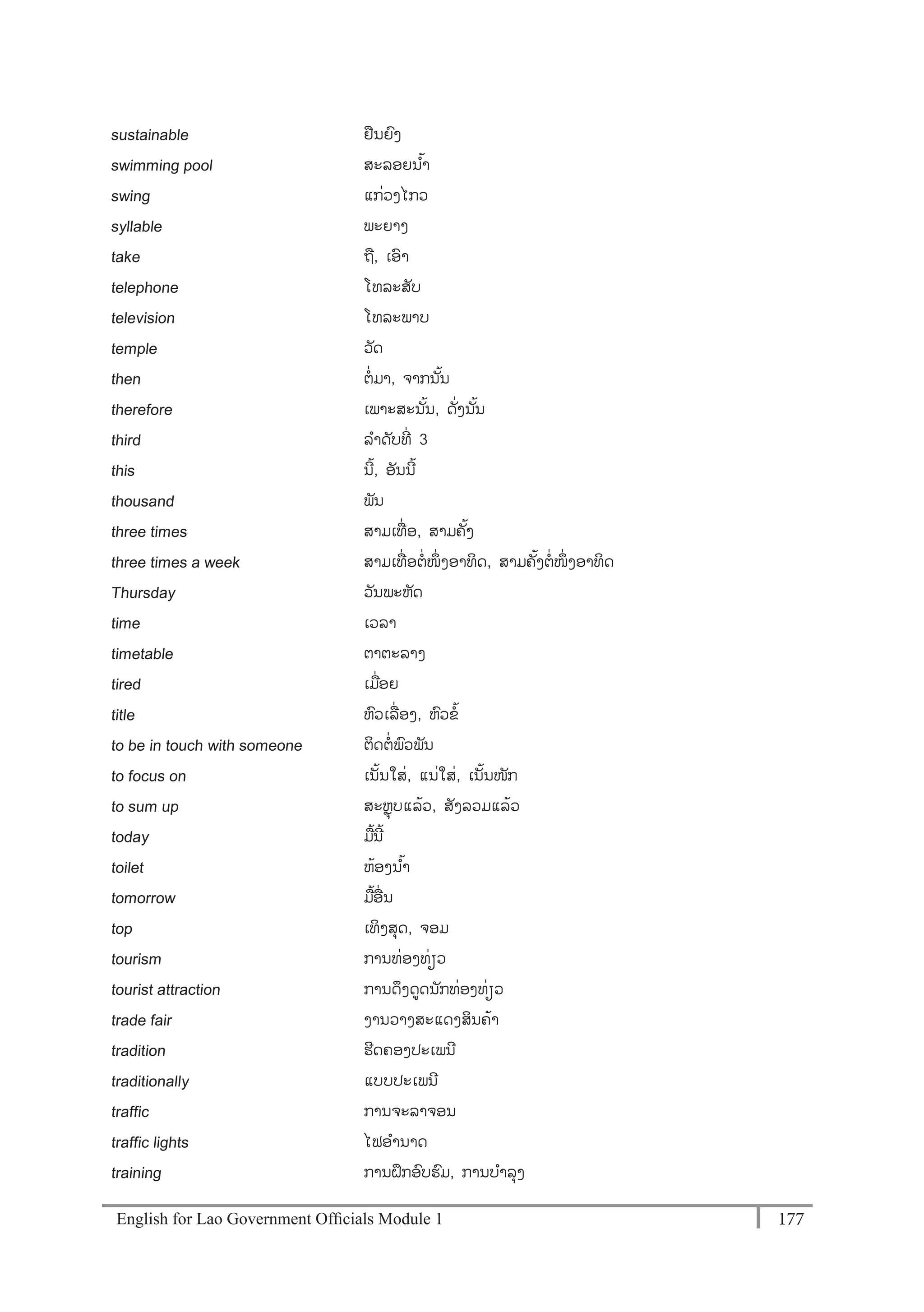 English for Lao Government Ofﬁcials Module 1 177177 English for Lao Government Officials Module 1
sustainable ຢນຍງ
swimming pool ສະລອຍນ ້າ
swing ແກໍ່ວງໄກວ
syllable ພະຍາງ
take ຖ, ເອາ
telephone ໂທລະສັບ
television ໂທລະພາບ
temple ວັດ
then ຕໍ່ ມາ, ຈາກນ ັ້ນ
therefore ເພາະສະນ ັ້ນ, ດັໍ່ງນັ້ນ
third ລາດັບທີໍ່ 3
this ນີ້, ອັນນີ້
thousand ພັນ
three times ສາມເທໍ່ ອ, ສາມຄັ້ງ
three times a week ສາມເທໍ່ ອຕໍ່ໜຶໍ່ ງອາທິດ, ສາມຄັ້ງຕໍ່ໜຶໍ່ ງອາທິດ
Thursday ວັນພະຫັດ
time ເວລາ
timetable ຕາຕະລາງ
tired ເມໍ່ອຍ
title ຫວເລໍ່ ອງ, ຫວຂ້
to be in touch with someone ຕິດຕໍ່ ພວພັນ
to focus on ເນັ້ນໃສໍ່, ແນໍ່ໃສໍ່, ເນັ້ນໜັກ
to sum up ສະຫຸບແລ້ວ, ສັງລວມແລ້ວ
today ມ້ນີ້
toilet ຫ້ອງນ ້າ
tomorrow ມ້ອໍ່ ນ
top ເທິງສຸດ, ຈອມ
tourism ການທໍ່ອງທໍ່ຽວ
tourist attraction ການດຶງດດນັກທໍ່ອງທໍ່ຽວ
trade fair ງານວາງສະແດງສິນຄ້າ
tradition ຮີດຄອງປະເພນີ
traditionally ແບບປະເພນີ
traffic ການຈະລາຈອນ
traffic lights ໄຟອານາດ
training ການຝຶກອບຮມ, ການບາລຸງ
 