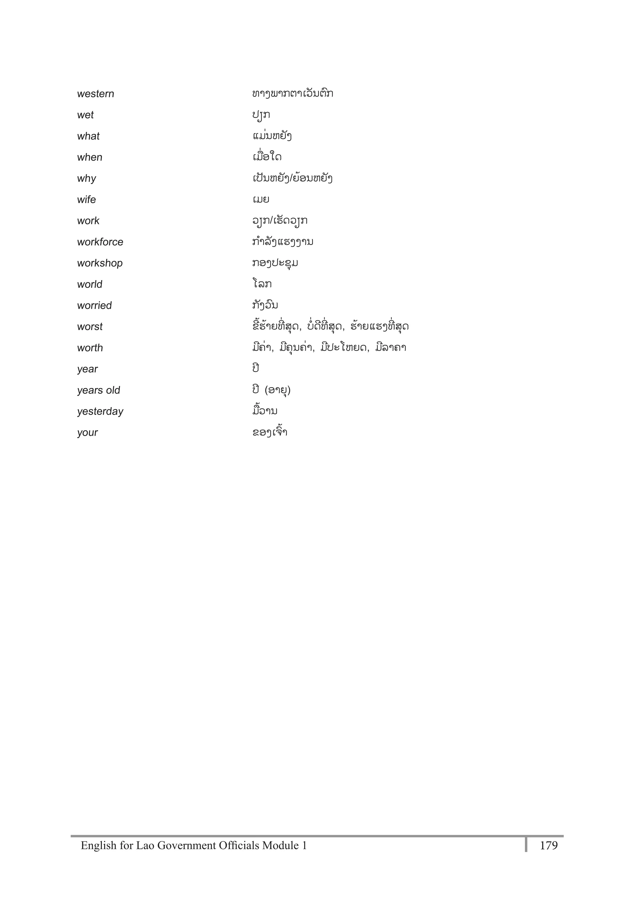 English for Lao Government Ofﬁcials Module 1 179179 English for Lao Government Officials Module 1
western ທາງພາກຕາເວັນຕກ
wet ປຽກ
what ແມໍ່ນຫຍັງ
when ເມໍ່ອໃດ
why ເປັນຫຍັງ/ຍຼິ້ອນຫຍງ
wife ເມຍ
work ວຽກ/ເຮດວຽກ
workforce ກາລັງແຮງງານ
workshop ກອງປະຊຸມ
world ໂລກ
worried ກັງວນ
worst ຂີ້ຮ້າຍທີໍ່ ສຸດ, ບໍ່ດີທີໍ່ ສຸດ, ຮ້າຍແຮງທີໍ່ ສຸດ
worth ມີຄໍ່າ, ມີຄຸນຄໍ່າ, ມີປະໂຫຍດ, ມີລາຄາ
year ປີ
years old ປີ (ອາຍຸ)
yesterday ມ້ວານ
your ຂອງເຈ້າ
 