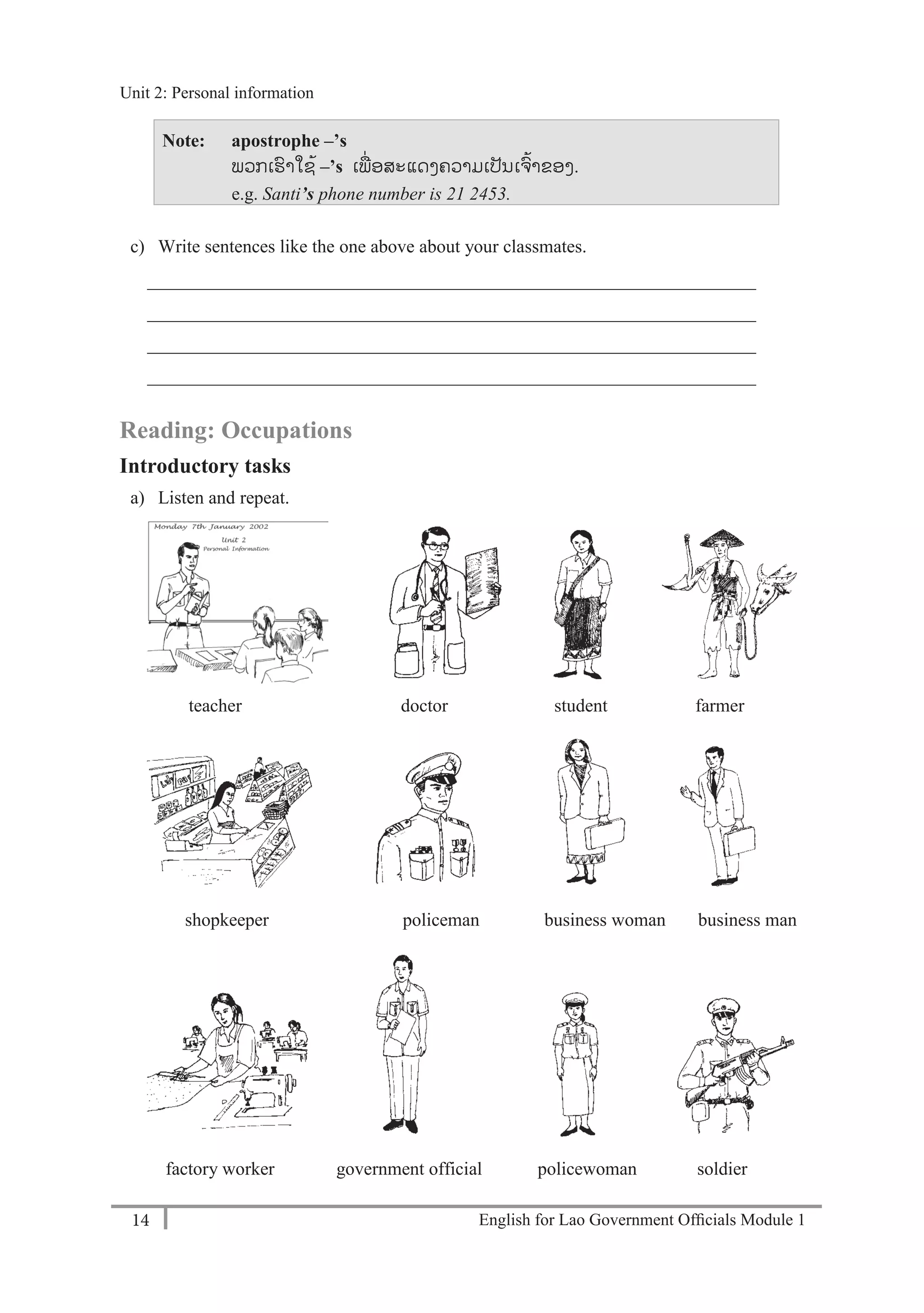 English for Lao Government Ofﬁcials Module 114
Unit 2: Personal information
14 English for Lao Government Officials Module 1
Note: apostrophe –’s
ພວກເຮາໃຊ້ –’s ເພໍ່ ອສະແດງຄວາມເປັນເຈ້າຂອງ.
e.g. Santi’s phone number is 21 2453.
c) Write sentences like the one above about your classmates.
__________________________________________________________________
__________________________________________________________________
__________________________________________________________________
__________________________________________________________________
Reading: Occupations
Introductory tasks
a) Listen and repeat.
teacher doctor student farmer
shopkeeper policeman business woman business man
factory worker government official policewoman soldier
Unit 2: Personal information
 