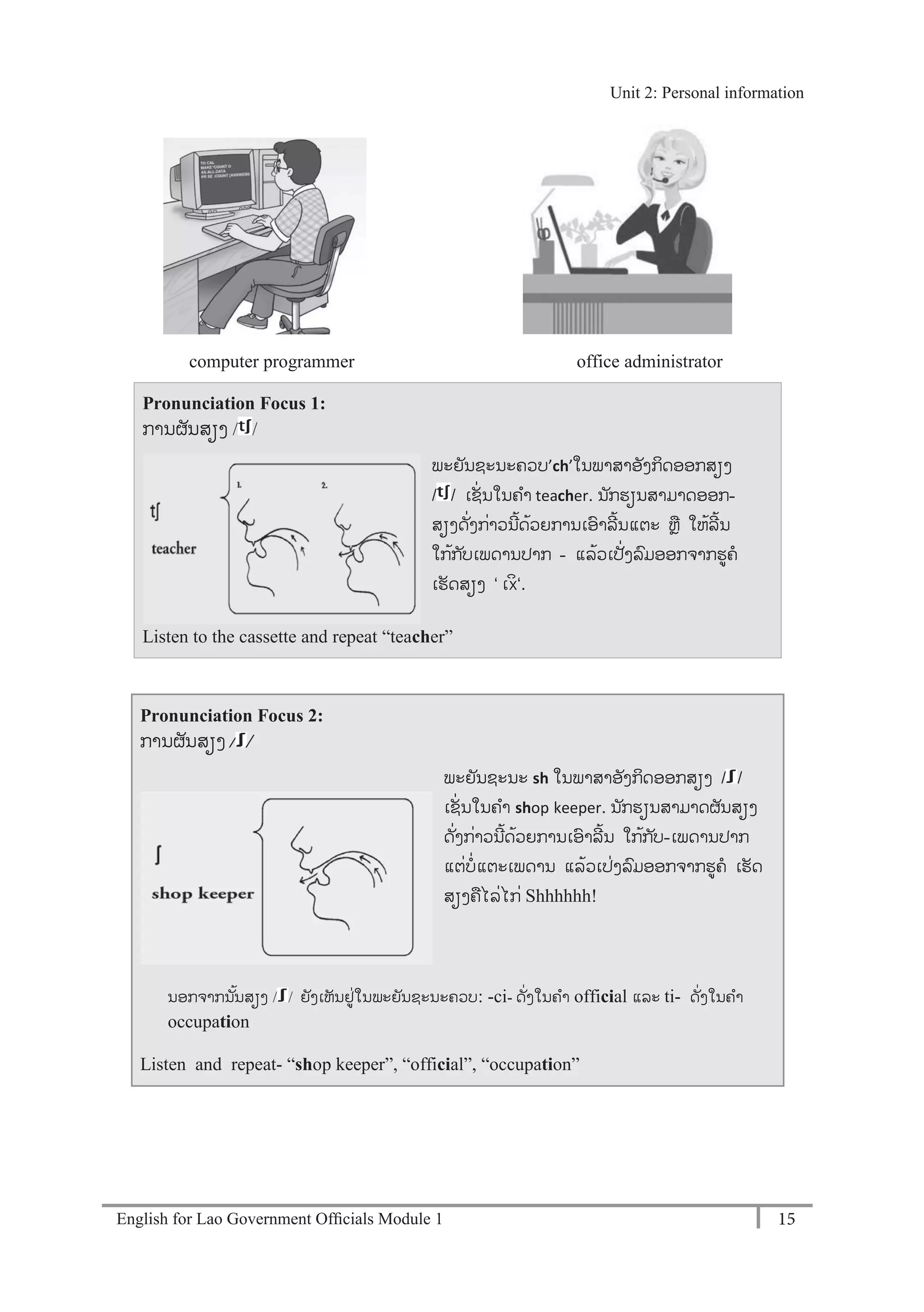 English for Lao Government Ofﬁcials Module 1 15
Unit 2: Personal information
15 English for Lao Government Officials Module 1
computer programmer office administrator
Pronunciation Focus 1:
ການຜັນສຽງ / /
Listen to the cassette and repeat “teacher”
Pronunciation Focus 2:
ການຜັນສຽງ / /
ນອກຈາກນັ້ນສຽງ / / ຍັງເຫັນຢໍ່ໃນພະຍັນຊະນະຄວບ: -ci- ດັໍ່ງໃນຄາ official ແລະ ti- ດັໍ່ງໃນຄາ
occupation
Listen and repeat- “shop keeper”, “official”, “occupation”
ພະຍັນຊະນະ sh ໃນພາສາອັງກິດອອກສຽງ / / -
ເຊັໍ່ນໃນຄາ shop keeper. ນ ັກຮຽນສາມາດຜັນສຽງ
ດັໍ່ງກໍ່າວນີ້ດ້ວຍການເອາລີ້ນ ໃກ້ກ ັບ-ເພດານປາກ
ແຕໍ່ບໍ່ແຕະເພດານ ແລ້ວເປໍ່ງລມອອກຈາກຮຄ ເຮັດ
ສຽງຄໄລໍ່ໄກໍ່ Shhhhhh!
ພະຍັນຊະນະຄວບ’ch’-ໃນພາສາອັງກິດອອກສຽງ
/ / -ເຊັໍ່ນໃນຄາ teacher. ນ ັກຮຽນສາມາດອອກ-
ສຽງດັໍ່ງກໍ່າວນີ້ດ້ວຍການເອາລີ້ນແຕະ ຫຼ ໃຫ້ລີ້ນ
ໃກ້ກ ັບເພດານປາກ - ແລ້ວເປັ່ງລມອອກຈາກຮຄ
ເຮັດສຽງ ‘ -Àxò-‘.
Unit 2: Personal information
 