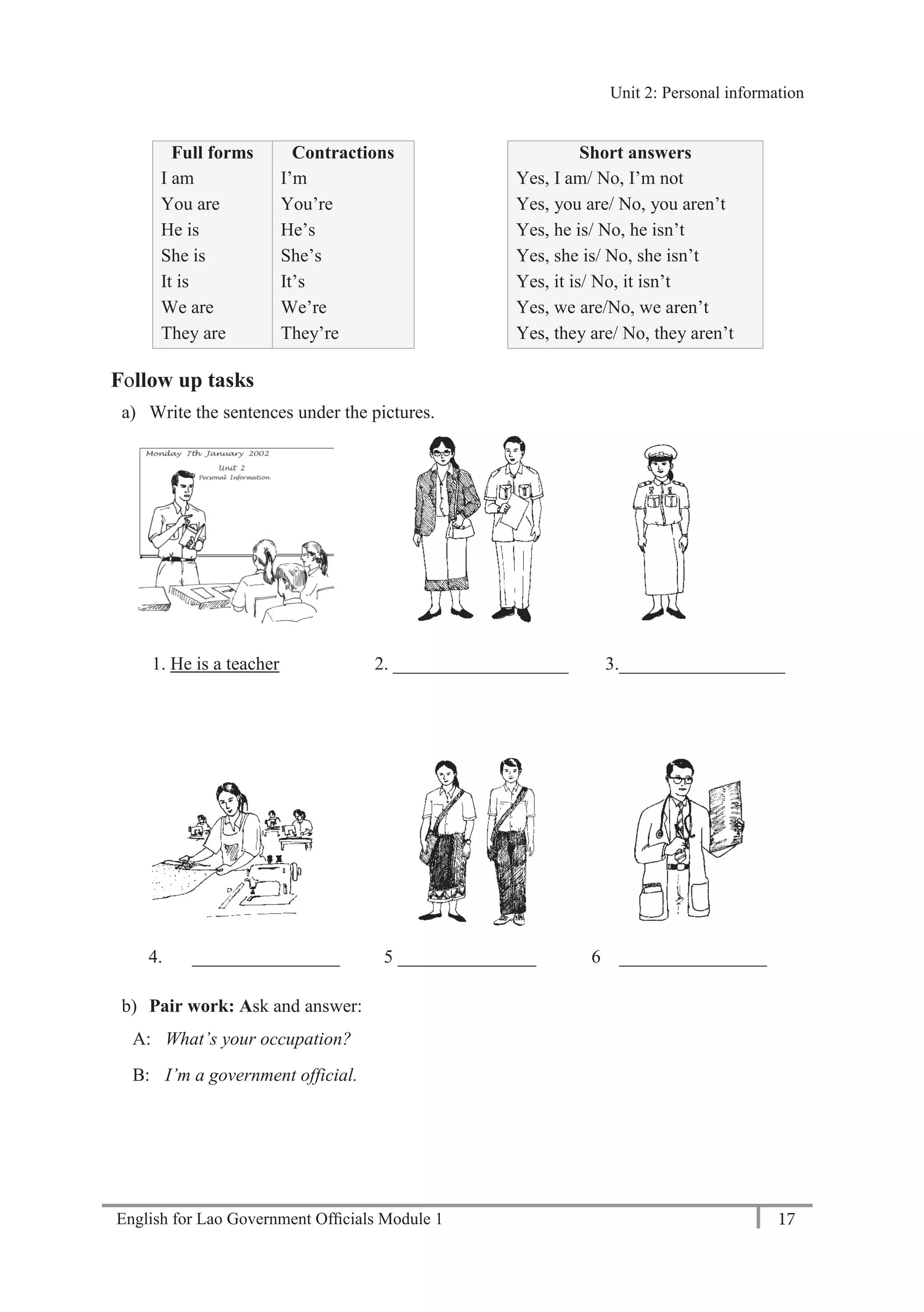 English for Lao Government Ofﬁcials Module 1 17
Unit 2: Personal information
17 English for Lao Government Officials Module 1
Full forms Contractions Short answers
I am
You are
He is
She is
It is
We are
They are
I’m
You’re
He’s
She’s
It’s
We’re
They’re
Yes, I am/ No, I’m not
Yes, you are/ No, you aren’t
Yes, he is/ No, he isn’t
Yes, she is/ No, she isn’t
Yes, it is/ No, it isn’t
Yes, we are/No, we aren’t
Yes, they are/ No, they aren’t
Follow up tasks
a) Write the sentences under the pictures.
1. He is a teacher 2. ___________________ 3.__________________
4. ________________ 5 _______________ 6 ________________
b) Pair work: Ask and answer:
A: What’s your occupation?
B: I’m a government official.
Unit 2: Personal information
 