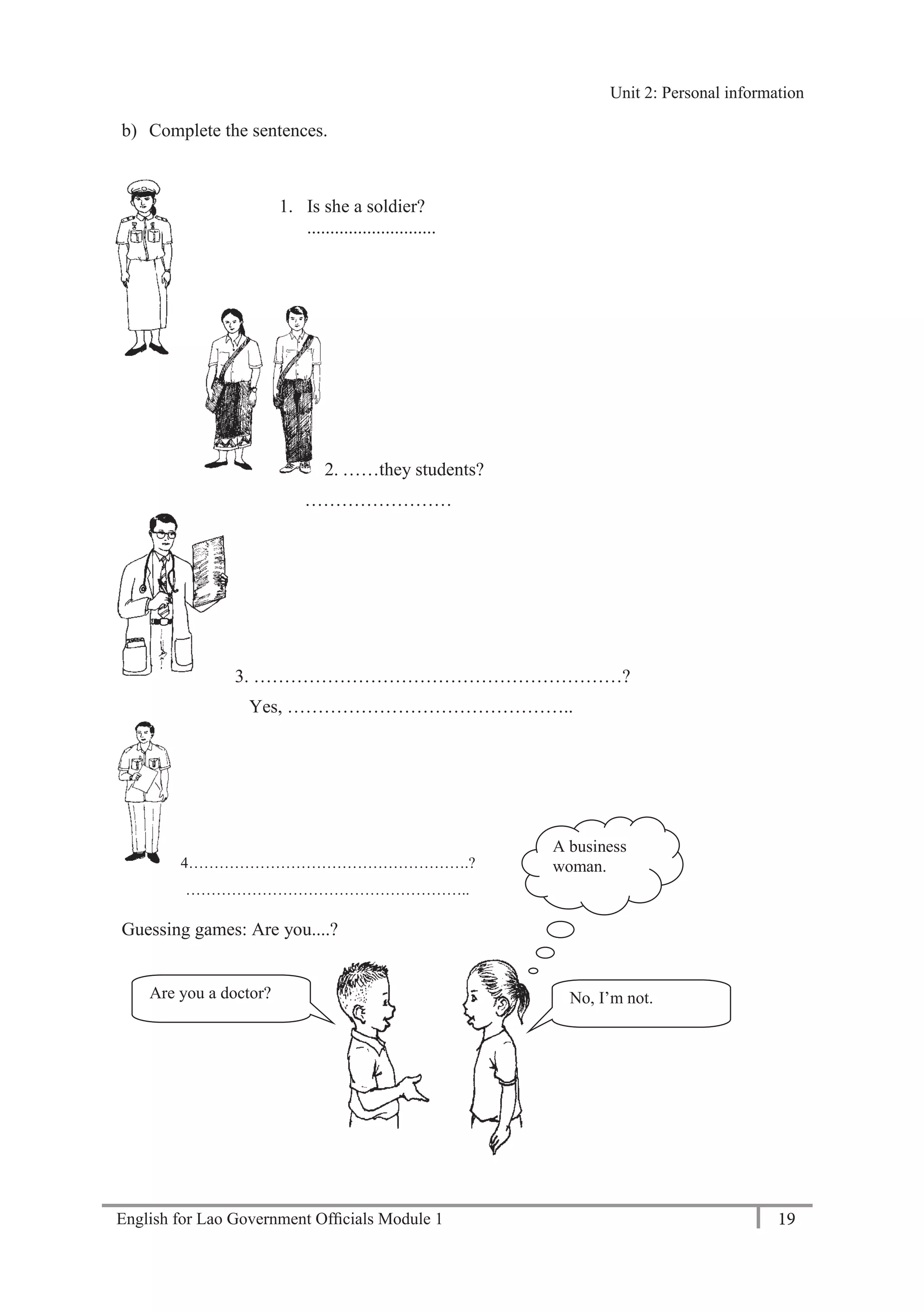 English for Lao Government Ofﬁcials Module 1 19
Unit 2: Personal information
19 English for Lao Government Officials Module 1
b) Complete the sentences.
1. Is she a soldier?
............................
2. ……they students?
……………………
3. ……………………………………………………?
Yes, ………………………………………..
4……………………………………………….?
………………………………………………..
Guessing games: Are you....?
Are you a doctor? No, I’m not.
A business
woman.
Unit 2: Personal information
 