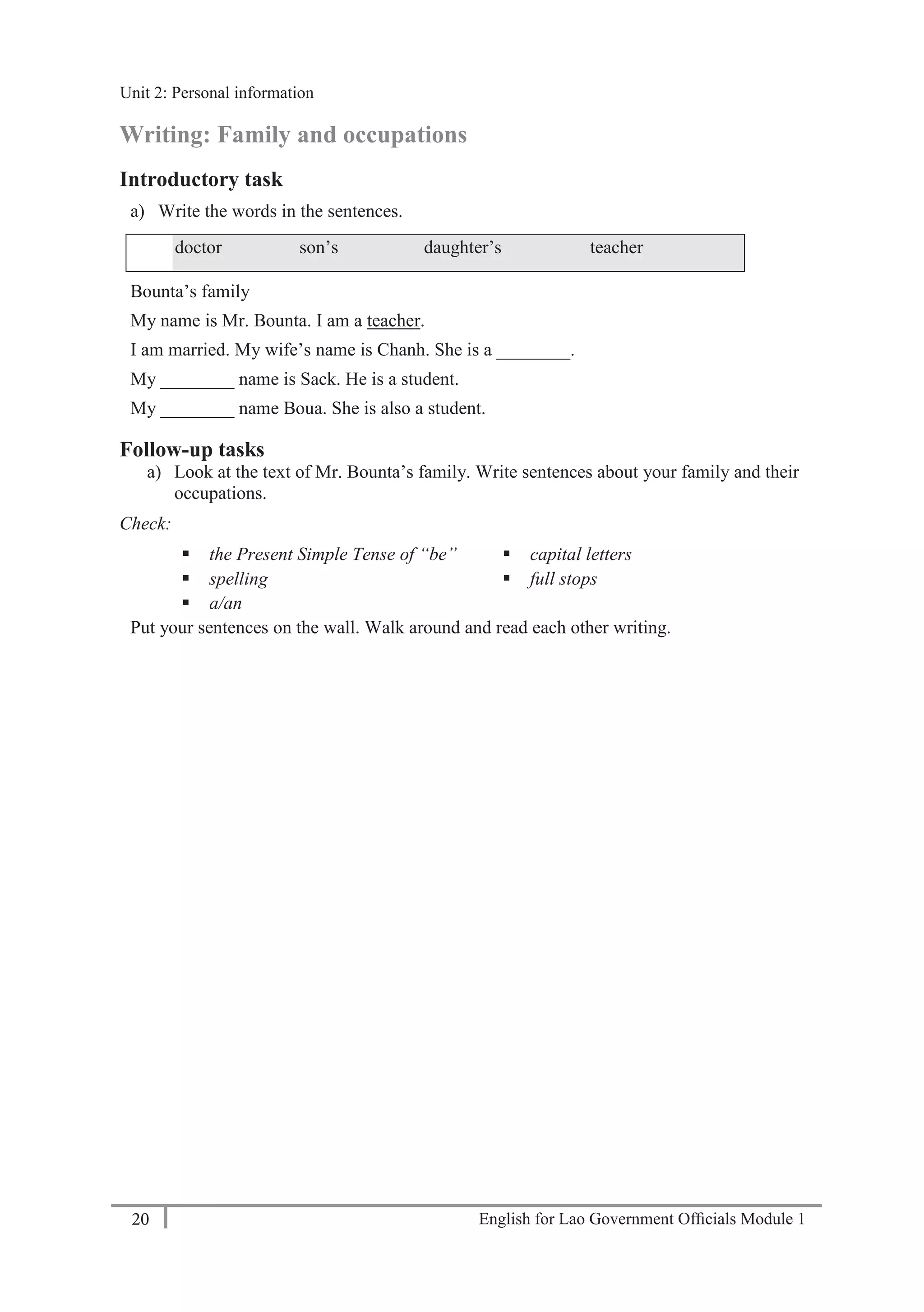 English for Lao Government Ofﬁcials Module 120
Unit 2: Personal information
20 English for Lao Government Officials Module 1
Writing: Family and occupations
Introductory task
a) Write the words in the sentences.
doctor son’s daughter’s teacher
Bounta’s family
My name is Mr. Bounta. I am a teacher.
I am married. My wife’s name is Chanh. She is a ________.
My ________ name is Sack. He is a student.
My ________ name Boua. She is also a student.
Follow-up tasks
a) Look at the text of Mr. Bounta’s family. Write sentences about your family and their
occupations.
Check:
 the Present Simple Tense of “be”
 spelling
 a/an
 capital letters
 full stops
Put your sentences on the wall. Walk around and read each other writing.
Unit 2: Personal information
 