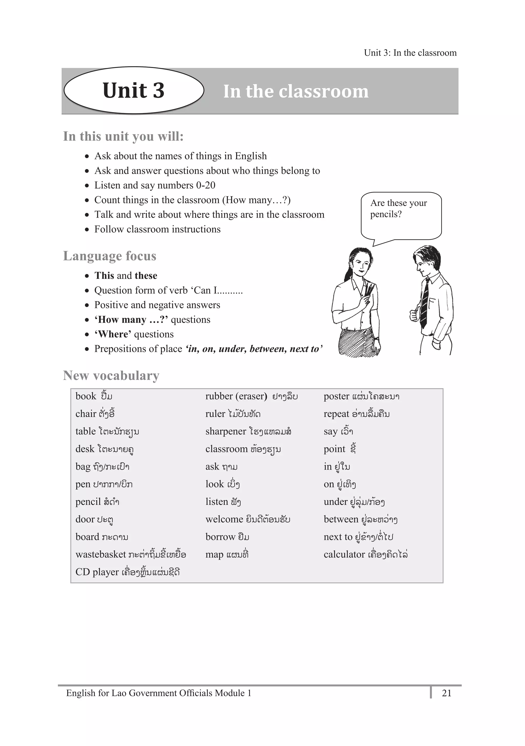 English for Lao Government Ofﬁcials Module 1 21
Unit 3: In the classroom
21 English for Lao Government Officials Module 1
In this unit you will:
 Ask about the names of things in English
 Ask and answer questions about who things belong to
 Listen and say numbers 0-20
 Count things in the classroom (How many…?)
 Talk and write about where things are in the classroom
 Follow classroom instructions
Language focus
 This and these
 Question form of verb ‘Can I..........
 Positive and negative answers
 ‘How many …?’ questions
 ‘Where’ questions
 Prepositions of place ‘in, on, under, between, next to’
New vocabulary
book ປ້ມ
chair ຕັໍ່ງອີ້
table ໂຕະນັກຮຽນ
desk ໂຕະນາຍຄ
bag ຖງ/ກະເປາ
pen ປາກກາ/ບກ
pencil ສດາ
door ປະຕ
board ກະດານ
wastebasket ກະຕໍ່າຖິ້ມຂີ້ເຫຍ້ອ
CD player ເຄໍ່ ອງຫຼິ້ນແຜໍ່ນຊີດີ
rubber (eraser) ຢາງລຶບ
ruler ໄມ້ບັນທັດ
sharpener ໂຮງແຫລມສ
classroom ຫ້ອງຮຽນ
ask ຖາມ
look ເບິໍ່ງ
listen ຟັງ
welcome ຍິນດີຕ້ອນຮັບ
borrow ຢມ
map ແຜນທີໍ່
poster ແຜໍ່ນໂຄສະນາ
repeat ອໍ່ານລ້ມຄນ
say ເວ້າ
point ຊີ້
in ຢໍ່ໃນ
on ຢໍ່ເທິງ
under ຢໍ່ລຸໍ່ມ/ກ້ອງ
between ຢໍ່ລະຫວໍ່າງ
next to ຢໍ່ຂ້າງ/ຕໍ່ໄປ
calculator ເຄໍ່ ອງຄິດໄລໍ່
Are these your
pencils?
Unit 3 In the classroom
Unit 3: In the classroom
 