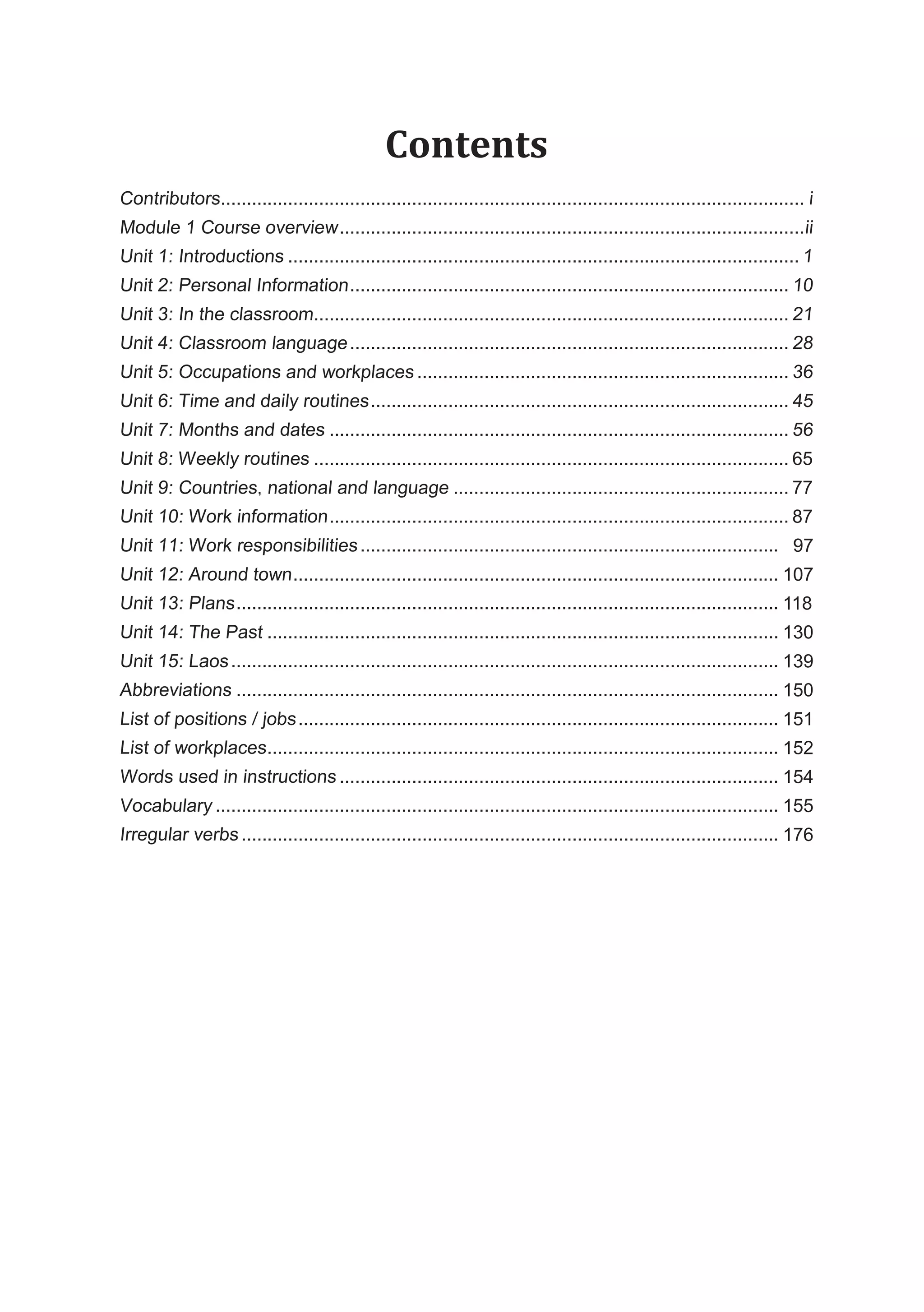 Contents
Contributors................................................................................................................. i
Module 1 Course overview..........................................................................................ii
Unit 1: Introductions ................................................................................................... 1
Unit 2: Personal Information..................................................................................... 10
Unit 3: In the classroom............................................................................................ 21
Unit 4: Classroom language..................................................................................... 28
Unit 5: Occupations and workplaces ........................................................................ 36
Unit 6: Time and daily routines................................................................................. 45
Unit 7: Months and dates ......................................................................................... 56
Unit 8: Weekly routines ............................................................................................ 69
Unit 9: Countries, national and language ................................................................. 81
Unit 10: Work information......................................................................................... 91
Unit 11: Work responsibilities................................................................................. 102
Unit 12: Around town.............................................................................................. 111
Unit 13: Plans......................................................................................................... 122
Unit 14: The Past ................................................................................................... 134
Unit 15: Laos.......................................................................................................... 143
Abbreviations ......................................................................................................... 154
List of positions / jobs............................................................................................. 155
List of workplaces................................................................................................... 156
Words used in instructions ..................................................................................... 158
Vocabulary ............................................................................................................. 159
Irregular verbs ........................................................................................................ 180
65
77
87
97
107
118
130
139
150
151
152
154
155
176
 