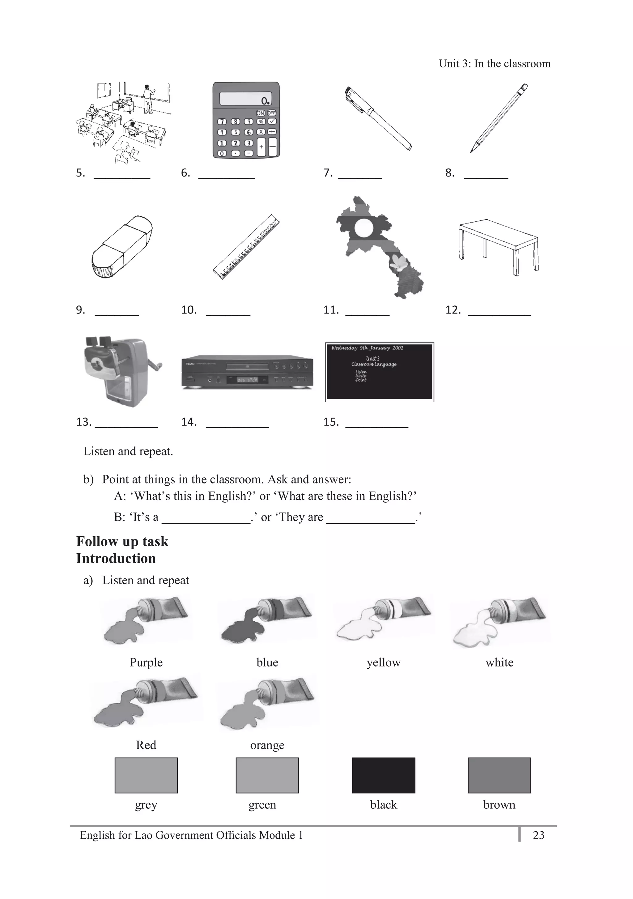 English for Lao Government Ofﬁcials Module 1 23
Unit 3: In the classroom
23 English for Lao Government Officials Module 1
5. _________ 6. _________ 7. _______ 8. _______
9. _______ 10. _______ 11. _______ 12. __________
13. __________ 14. __________ 15. __________
Listen and repeat.
b) Point at things in the classroom. Ask and answer:
A: ‘What’s this in English?’ or ‘What are these in English?’
B: ‘It’s a ______________.’ or ‘They are ______________.’
Follow up task
Introduction
a) Listen and repeat
Purple blue yellow white
Red orange
grey green black brown
Unit 3: In the classroom
 
