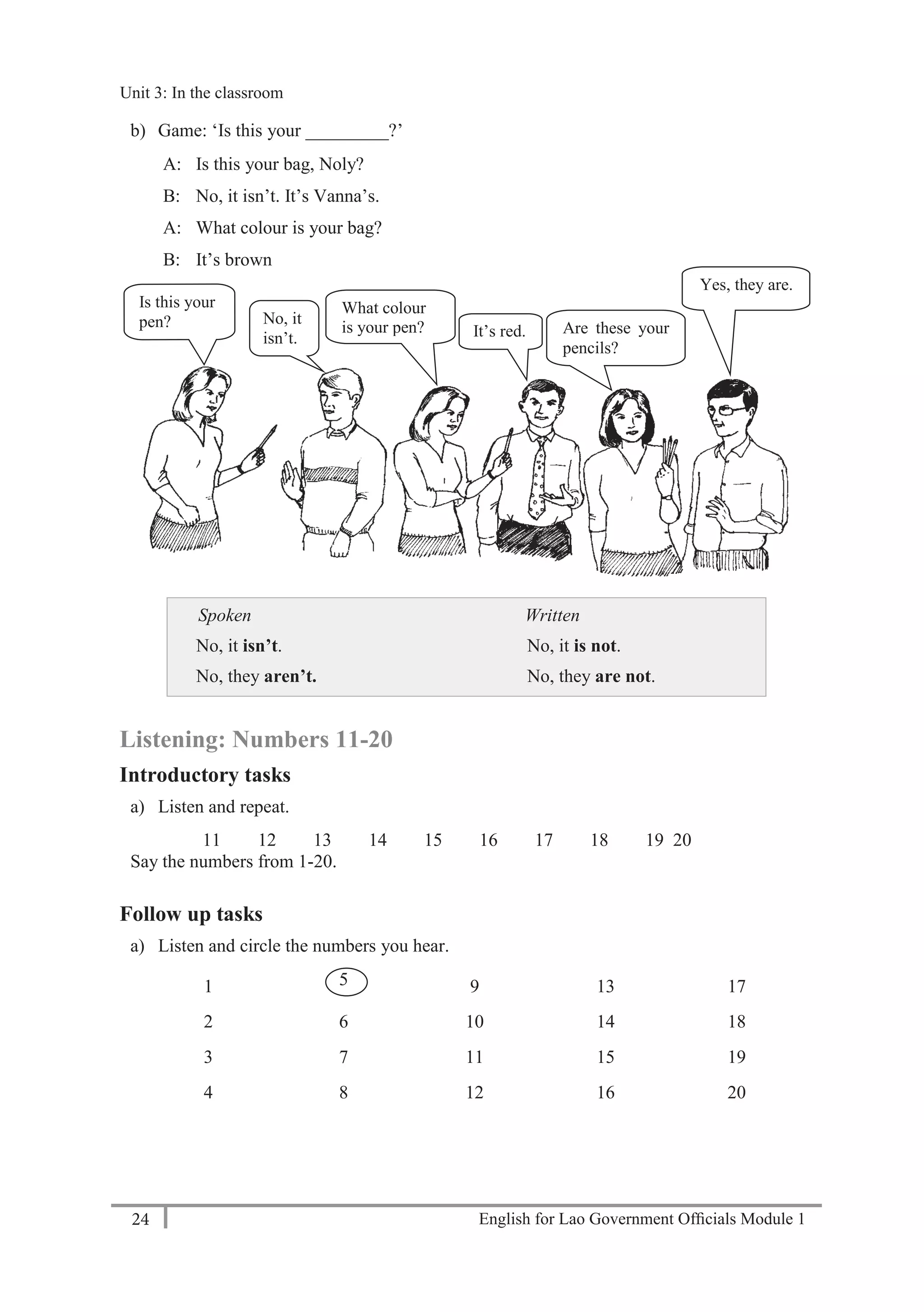 English for Lao Government Ofﬁcials Module 124
Unit 3: In the classroom
24 English for Lao Government Officials Module 1
b) Game: ‘Is this your _________?’
A: Is this your bag, Noly?
B: No, it isn’t. It’s Vanna’s.
A: What colour is your bag?
B: It’s brown
Spoken
No, it isn’t.
No, they aren’t.
Written
No, it is not.
No, they are not.
Listening: Numbers 11-20
Introductory tasks
a) Listen and repeat.
11 12 13 14 15 16 17 18 19 20
Say the numbers from 1-20.
Follow up tasks
a) Listen and circle the numbers you hear.
1 5 9 13 17
2 6 10 14 18
3 7 11 15 19
4 8 12 16 20
Is this your
pen? No, it
isn’t. It’s red.
What colour
is your pen? Are these your
pencils?
Yes, they are.
Unit 3: In the classroom
 