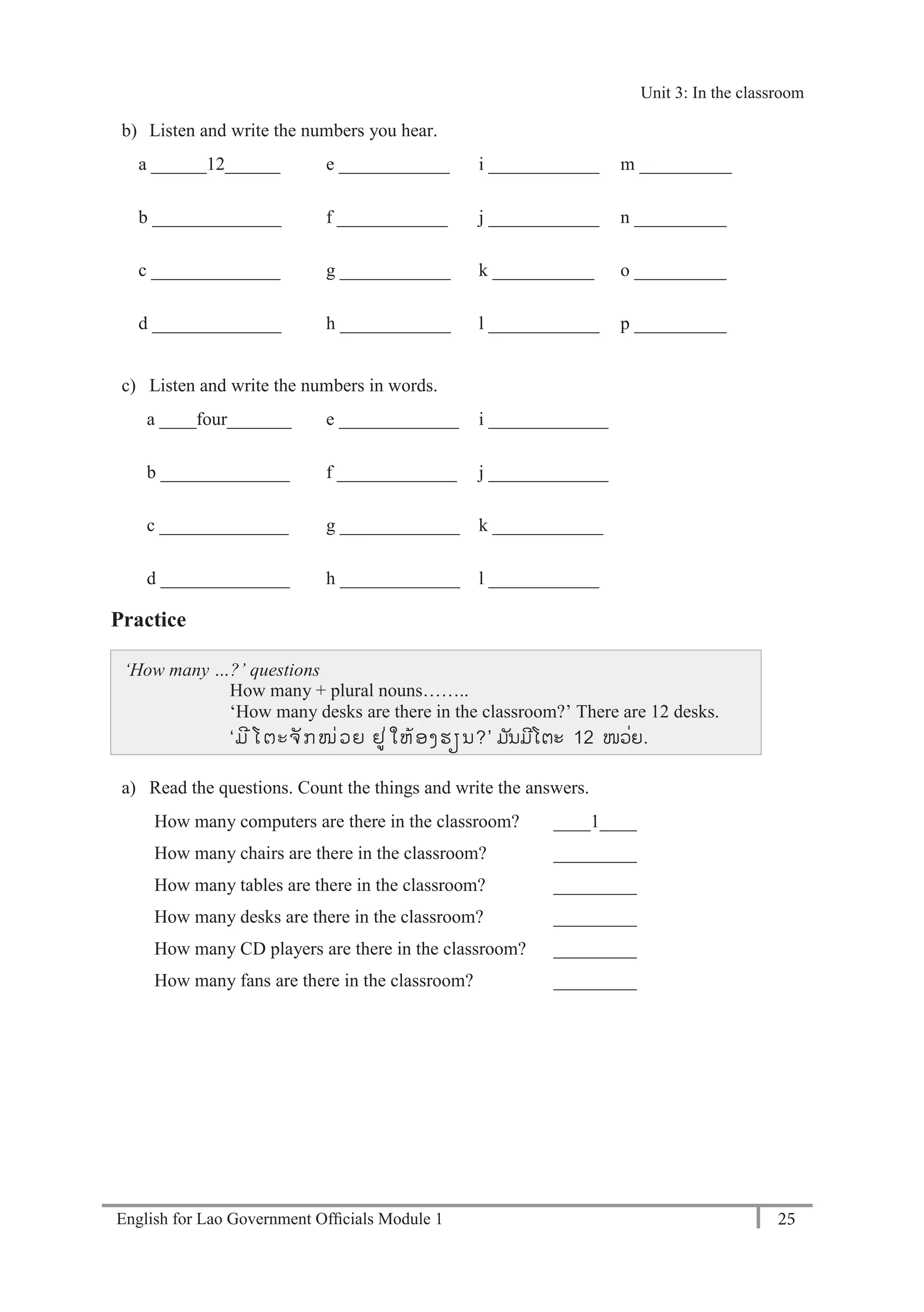 English for Lao Government Ofﬁcials Module 1 25
Unit 3: In the classroom
25 English for Lao Government Officials Module 1
b) Listen and write the numbers you hear.
a ______12______ e ____________ i ____________ m __________
b ______________ f ____________ j ____________ n __________
c ______________ g ____________ k ___________ o __________
d ______________ h ____________ l ____________ p __________
c) Listen and write the numbers in words.
a ____four_______ e _____________ i _____________
b ______________ f _____________ j _____________
c ______________ g _____________ k ____________
d ______________ h _____________ l ____________
Practice
‘How many …?’ questions
How many + plural nouns……..
‘How many desks are there in the classroom?’ There are 12 desks.
‘´ó-Âª½¥ñ¡-ÎÈ¸¨ µøÈÃ¹Éº¤-»¼ນ?’ ມນມີໂຕະ 12 ໜວັ່ຍ.
a) Read the questions. Count the things and write the answers.
How many computers are there in the classroom? ____1____
How many chairs are there in the classroom? _________
How many tables are there in the classroom? _________
How many desks are there in the classroom? _________
How many CD players are there in the classroom? _________
How many fans are there in the classroom? _________
Unit 3: In the classroom
 