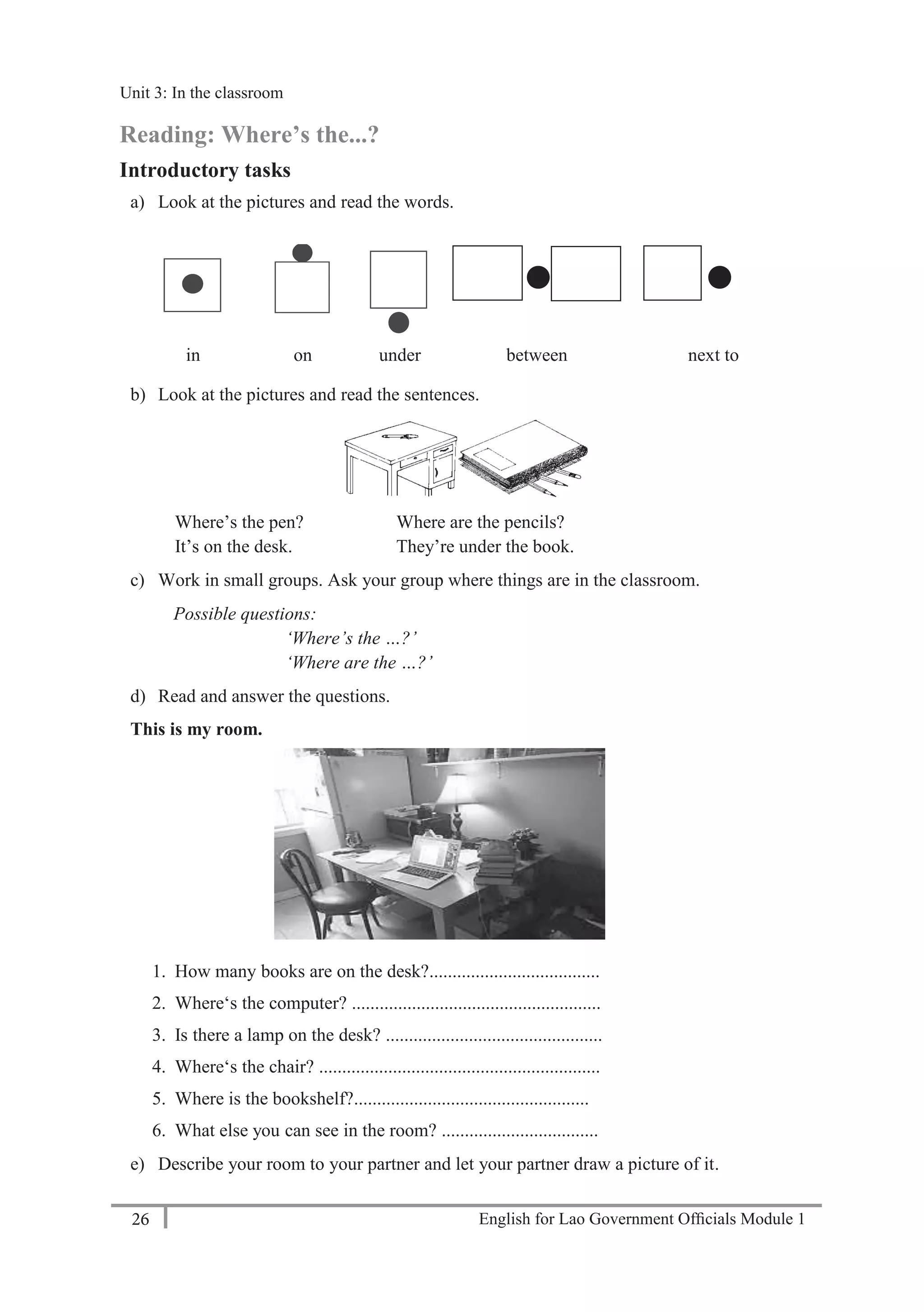 English for Lao Government Ofﬁcials Module 126
Unit 3: In the classroom
26 English for Lao Government Officials Module 1
Reading: Where’s the...?
Introductory tasks
a) Look at the pictures and read the words.
in on under between next to
b) Look at the pictures and read the sentences.
Where’s the pen? Where are the pencils?
It’s on the desk. They’re under the book.
c) Work in small groups. Ask your group where things are in the classroom.
Possible questions:
‘Where’s the …?’
‘Where are the …?’
d) Read and answer the questions.
This is my room.
1. How many books are on the desk?.....................................
2. Where‘s the computer? ......................................................
3. Is there a lamp on the desk? ...............................................
4. Where‘s the chair? .............................................................
5. Where is the bookshelf?...................................................
6. What else you can see in the room? ..................................
e) Describe your room to your partner and let your partner draw a picture of it.
••
Unit 3: In the classroom
 