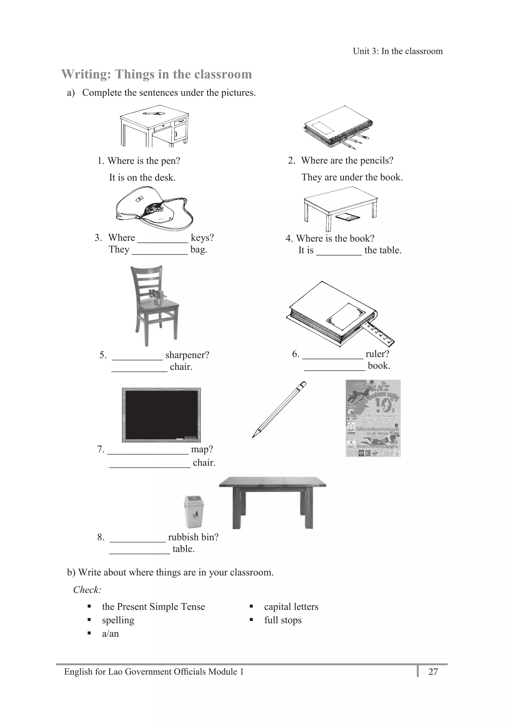 English for Lao Government Ofﬁcials Module 1 27
Unit 3: In the classroom
27 English for Lao Government Officials Module 1
Writing: Things in the classroom
a) Complete the sentences under the pictures.
1. Where is the pen?
It is on the desk.
2. Where are the pencils?
They are under the book.
3. Where __________ keys?
They ___________ bag.
4. Where is the book?
It is _________ the table.
5. __________ sharpener?
___________ chair.
6. ____________ ruler?
____________ book.
7. ________________ map?
________________ chair.
8. ___________ rubbish bin?
____________ table.
b) Write about where things are in your classroom.
Check:
 the Present Simple Tense
 spelling
 a/an
 capital letters
 full stops
Unit 3: In the classroom
 