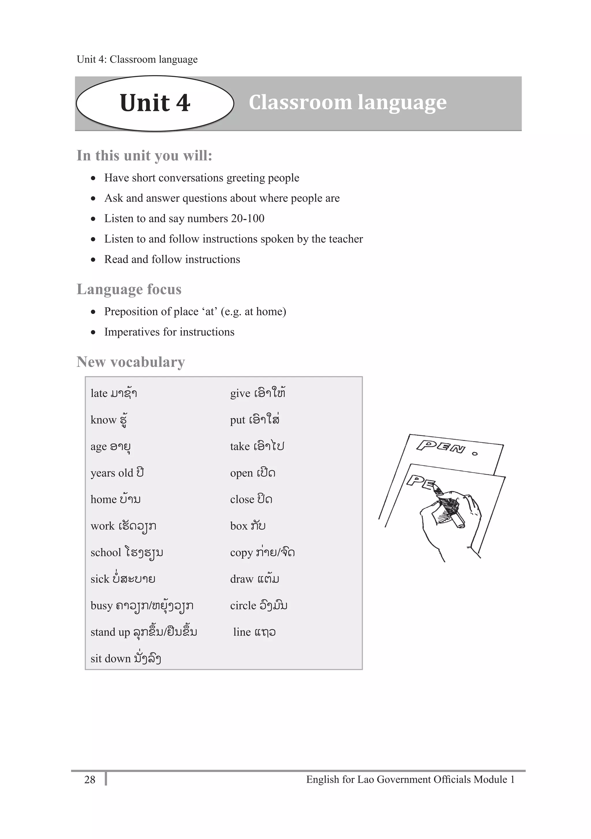 English for Lao Government Ofﬁcials Module 128
Unit 4: Classroom language
28 English for Lao Government Officials Module 1
In this unit you will:
 Have short conversations greeting people
 Ask and answer questions about where people are
 Listen to and say numbers 20-100
 Listen to and follow instructions spoken by the teacher
 Read and follow instructions
Language focus
 Preposition of place ‘at’ (e.g. at home)
 Imperatives for instructions
New vocabulary
late ມາຊ້າ
know ຮ້
age ອາຍຸ
years old ປີ
home ບ້ານ
work ເຮັດວຽກ
school ໂຮງຮຽນ
sick ບໍ່ສະບາຍ
busy ຄາວຽກ/ຫຍຸ້ງວຽກ
stand up ລຸກຂຶ້ນ/ຢນຂຶ້ນ
sit down ນັໍ່ງລງ
give ເອາໃຫ້
put ເອາໃສໍ່
take ເອາໄປ
open ເປີດ
close ປິດ
box ກັບ
copy ກໍ່າຍ/ຈດ
draw ແຕ້ມ
circle ວງມນ
line ແຖວ
Unit 4 Classroom language
Unit 4: Classroom language
 